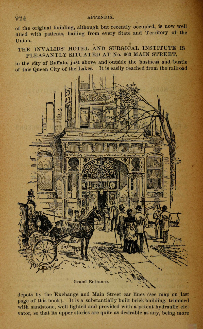 of the original building, although hut recently occupied, is now well filled with patients, hailing from every State and Territory of the Union. THE INVALIDS' HOTEL AND SURGICAL INSTITUTE IS PLEASANTLY SITUATED AT No. 663 MAIN STREET, in the city of Buffalo, just above and outside the business and bustle of this Queen City of the Lakes. It is easily reached from the railroad Grand Entrance • C5X depots by the Exchange and Main Street car lines Csee map on last page of this book). It is a substantially built brick building, trimmed with sandstone, well lighted and provided with a patent hydraulic ele- vator, so that its upper stories are quite as desirable as any, being more