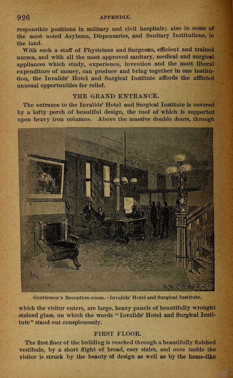 responsible positions in military and civil hospitals; also in some of the most noted Asylums, Dispensaries, and Sanitary Institutions, in the land. With such a staff of Physicians and Surgeons, efficient and trained nurses, and with all the most approved sanitary, medical and surgical appliances which study, experience, invention and the most liberal expenditure of money, can produce and bring together in one institu- tion, the Invalids' Hotel and Surgical Institute affords the afflicted unusual opportunities for relief. THE GRAND ENTRANCE. The entrance to the Invalids' Hotel and Surgical Institute is covered by a lofty porch of beautiful design, the roof of which is supported upon heavy iron columns. Above the massive double doors, through Gentlemen's Reception-room.—Invalids' Hotel and Surgical Institute. which the visitor enters, are large, heavy panels of beautifully wrought stained glass, on which the words  Invalids' Hotel and Surgical Insti- tute stand out conspicuously. FIRST FLOOR. The first floor of the building is reached through a beautifully finished vestibule, by a short flight of broad, easy stairs, and once inside the visitor is struck by the beauty of design as well as by the home-like