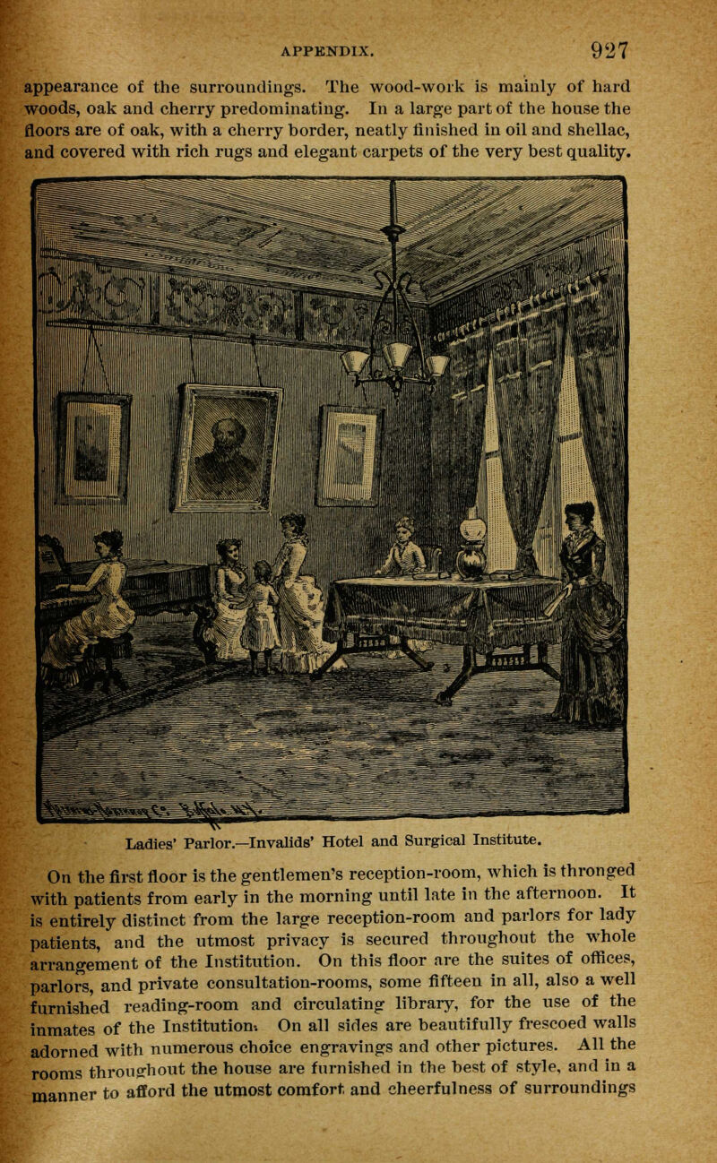 appearance of the surroundings. The wood-work is mainly of hard woods, oak and cherry predominating. In a large part of the house the floors are of oak, with a cherry border, neatly finished in oil and shellac, and covered with rich rugs and elegant carpets of the very best quality. Ladies' Parlor.—Invalids' Hotel and Surgical Institute. On the first floor is the gentlemen's reception-room, which is thronged with patients from early in the morning until late in the afternoon. It is entirely distinct from the large reception-room and parlors for lady patients, and the utmost privacy is secured throughout the whole arrangement of the Institution. On this floor are the suites of offices, parlors, and private consultation-rooms, some fifteen in all, also a well furnished reading-room and circulating library, for the use of the inmates of the Institution-. On all sides are beautifully frescoed walls adorned with numerous choice engravings and other pictures. All the rooms throughout the house are furnished in the best of style, and in a manner to afford the utmost comfort and cheerfulness of surroundings