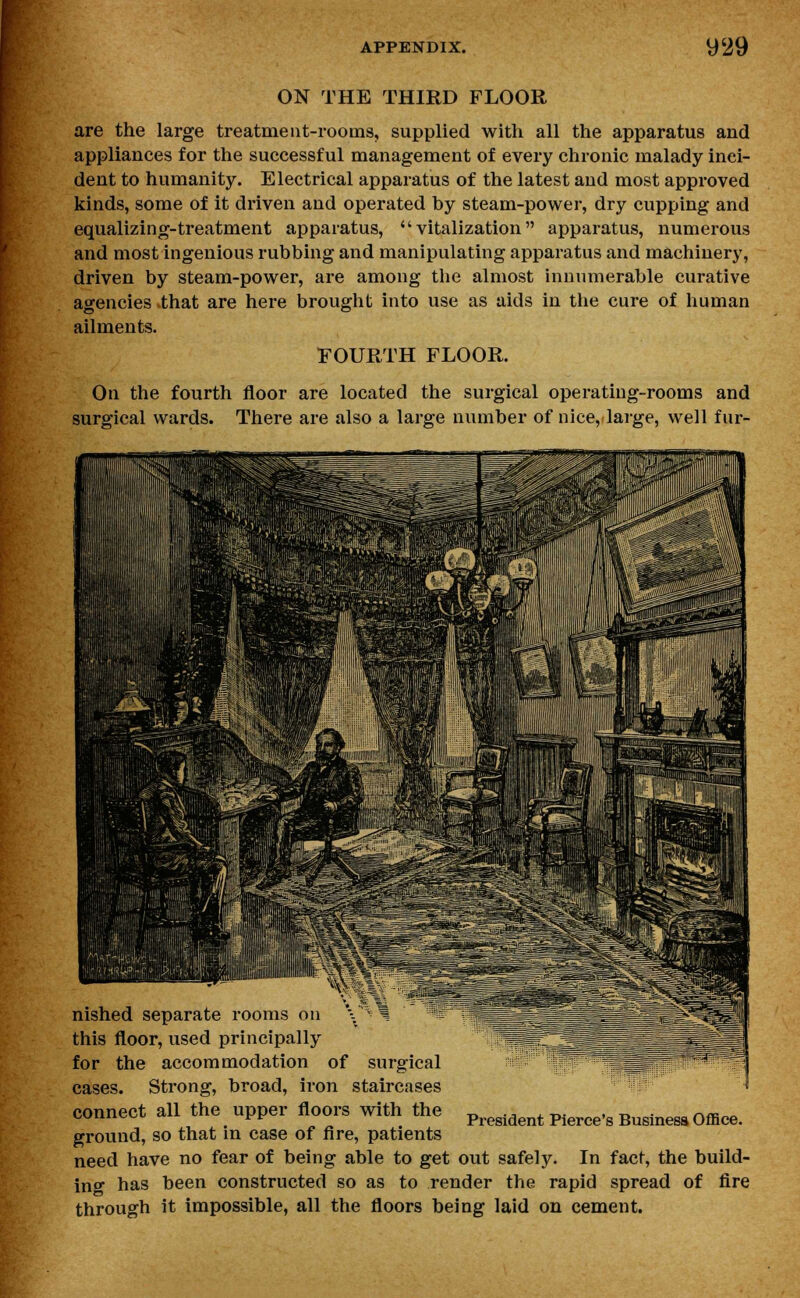 ON THE THIRD FLOOR are the large treatment-rooms, supplied with all the apparatus and appliances for the successful management of every chronic malady inci- dent to humanity. Electrical apparatus of the latest and most approved kinds, some of it driven and operated by steam-power, dry cupping and equalizing-treatment apparatus,  vitalization apparatus, numerous and most ingenious rubbing and manipulating apparatus and machinery, driven by steam-power, are among the almost innumerable curative agencies that are here brought into use as aids in the cure of human ailments. FOURTH FLOOR. On the fourth floor are located the surgical operating-rooms and surgical wards. There are also a large number of nice, large, well fur- fflllllllllfi S|*|*j - !■* nished separate rooms on \ ^1 -It this floor, used principally for the accommodation of surgical cases. Strong, broad, iron staircases connect all the upper floors with the ground, so that in case of fire, patients need have no fear of being able to get out safely. In fact, the build- in^ has been constructed so as to render the rapid spread of fire through it impossible, all the floors being laid on cement. President Pierce's Business Office.