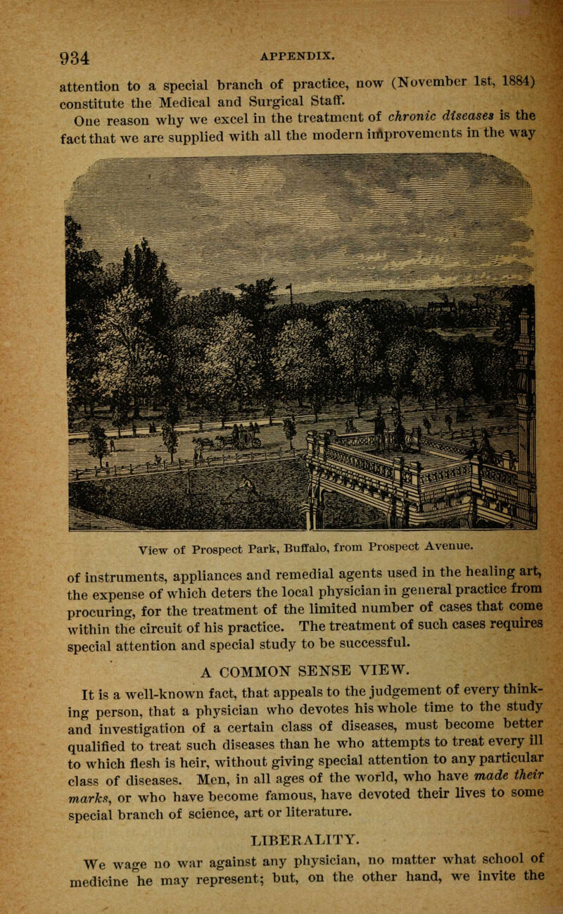 attention to a special branch of practice, now (November 1st, 1884) constitute the Medical and Surgical Staff. One reason why we excel in the treatment of chronic diseases is the fact that we are supplied with all the modern improvements in the way View of Prospect Park, Buffalo, from Prospect Avenue. of instruments, appliances and remedial agents used in the healing art, the expense of which deters the local physician in general practice from procuring, for the treatment of the limited number of cases that come within the circuit of his practice. The treatment of such cases requires special attention and special study to be successful. A COMMON SENSE VIEW. It is a well-known fact, that appeals to the judgement of every think- ing person, that a physician who devotes his whole time to the study and investigation of a certain class of diseases, must become better qualified to treat such diseases than he who attempts to treat every ill to which flesh is heir, without giving special attention to any particular class of diseases. Men, in all ages of the world, who have made their marks, or who have become famous, have devoted their lives to some special branch of science, art or literature. LIBERALITY. We wage no war against any physician, no matter what school of medicine he may represent; but, on the other hand, we invite the