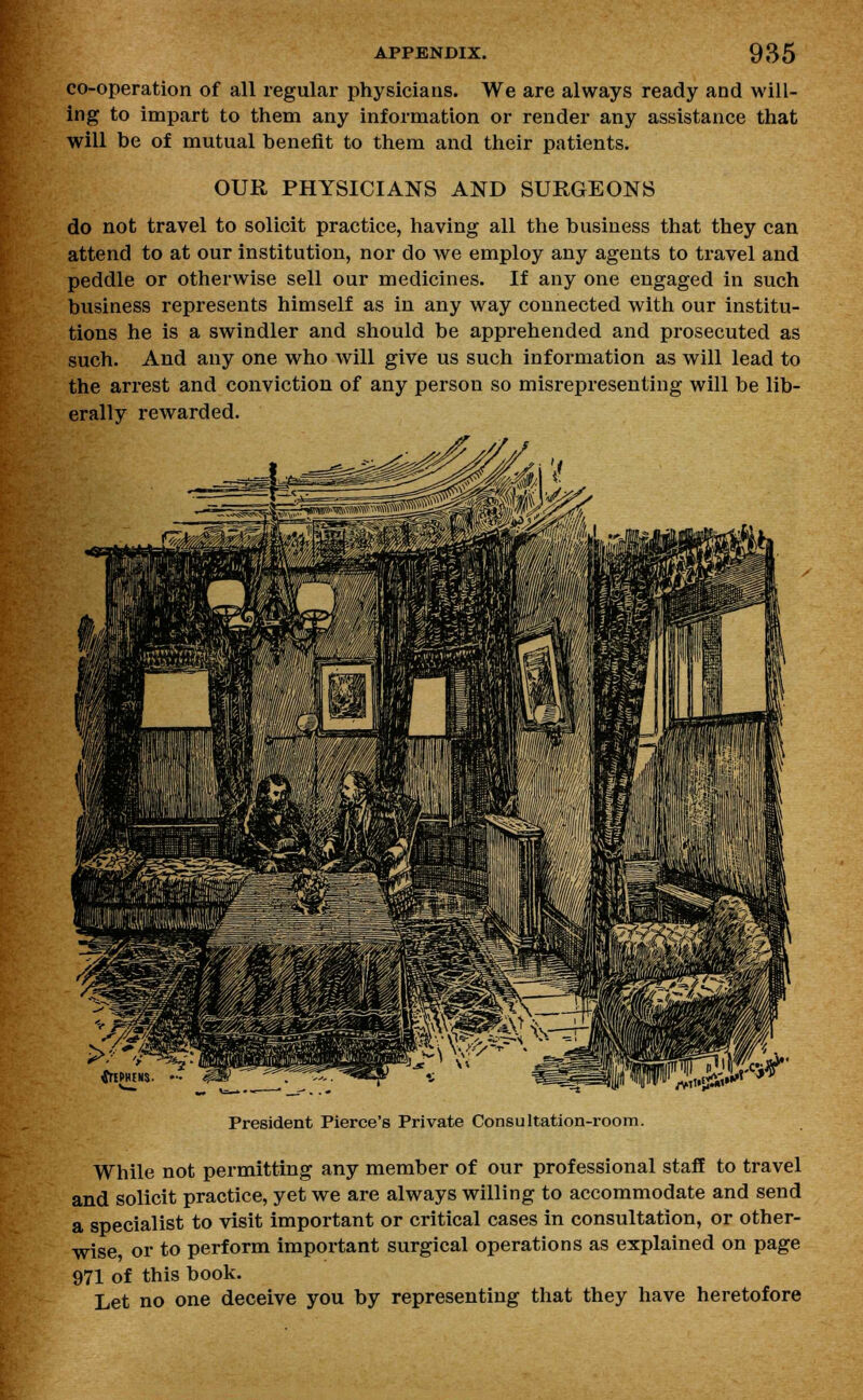 co-operation of all regular physicians. We are always ready and will- ing to impart to them any information or render any assistance that will be of mutual benefit to them and their patients. OUR PHYSICIANS AND SURGEONS do not travel to solicit practice, having all the business that they can attend to at our institution, nor do we employ any agents to travel and peddle or otherwise sell our medicines. If any one engaged in such business represents himself as in any way connected with our institu- tions he is a swindler and should be apprehended and prosecuted as such. And any one who will give us such information as will lead to the arrest and conviction of any persou so misrepresenting will be lib- erally rewarded. V* ;VT»5r* President Pierce's Private Consultation-room. While not permitting any member of our professional staff to travel and solicit practice, yet we are always willing to accommodate and send a specialist to visit important or critical cases in consultation, or other- wise or to perform important surgical operations as explained on page 971 of this book. Let no one deceive you by representing that they have heretofore