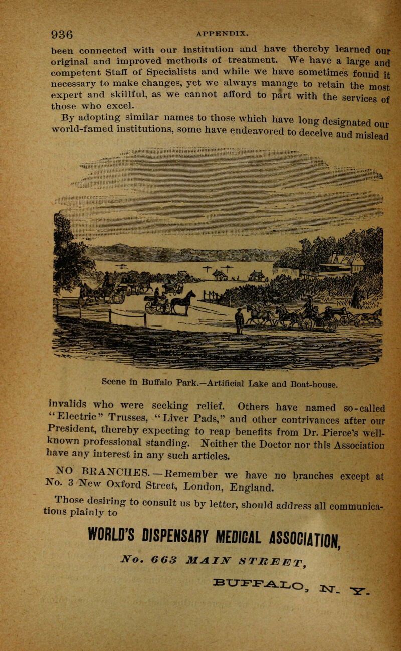 been connected with our institution and have thereby learned our original and improved methods of treatment. We have a large and competent Staff of Specialists and while we have sometimes found it necessary to make changes, yet we always manage to retain the most expert and skillful, as we cannot afford to part with the services of those who excel. By adopting similar names to those which have long designated our world-famed institutions, some have endeavored to deceive and mislead Scene in Buffalo Park.-Artificial Lake and Boat-house. invalids who were seeking relief. Others have named so-called Electric Trusses, Liver Pads, and other contrivances after our President, thereby expecting to reap benefits from Dr. Pierce's well- known professional standing. Neither the Doctor nor this Association have any interest in any such articles. NO BRANCHES.—Remember we have no branches except at No. 3 New Oxford Street, London, England. Those desiring to consult us by letter, should address all communica- tions plainly to WORLD'S DISPENSE MEDICAL ASSOCIATION, ITo. 6 03 MAIN STREET,