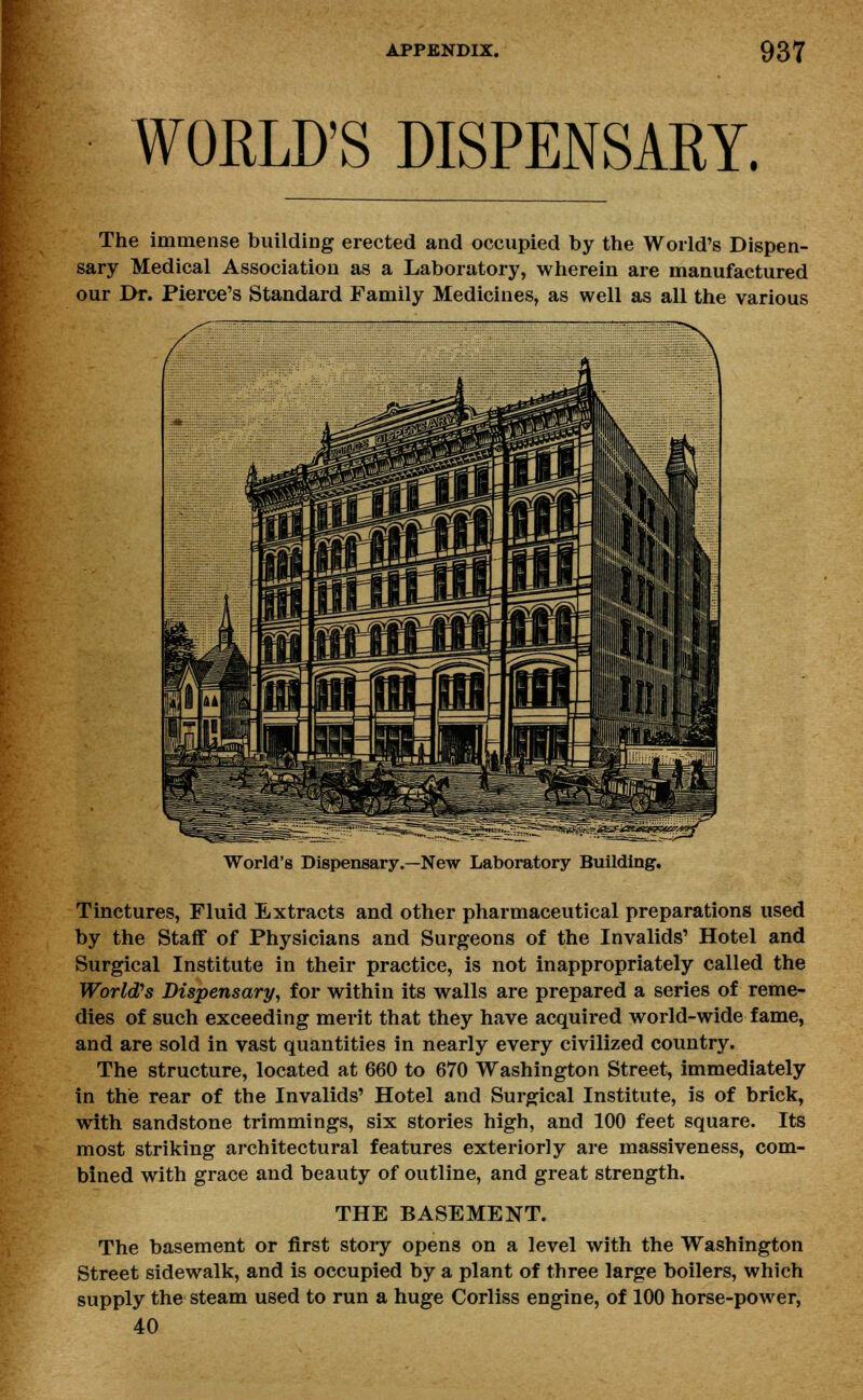 WORLD'S DISPENSARY. The immense building erected and occupied by the World's Dispen- sary Medical Association as a Laboratory, wherein are manufactured our Dr. Pierce's Standard Family Medicines, as well as all the various World's Dispensary.—New Laboratory Building. Tinctures, Fluid Extracts and other pharmaceutical preparations used by the Staff of Physicians and Surgeons of the Invalids' Hotel and Surgical Institute in their practice, is not inappropriately called the World's Dispensary, for within its walls are prepared a series of reme- dies of such exceeding merit that they have acquired world-wide fame, and are sold in vast quantities in nearly every civilized country. The structure, located at 660 to 670 Washington Street, immediately in the rear of the Invalids' Hotel and Surgical Institute, is of brick, with sandstone trimmings, six stories high, and 100 feet square. Its most striking architectural features exteriorly are massiveness, com- bined with grace and beauty of outline, and great strength. THE BASEMENT. The basement or first story opens on a level with the Washington Street sidewalk, and is occupied by a plant of three large boilers, which supply the steam used to run a huge Corliss engine, of 100 horse-power, 40