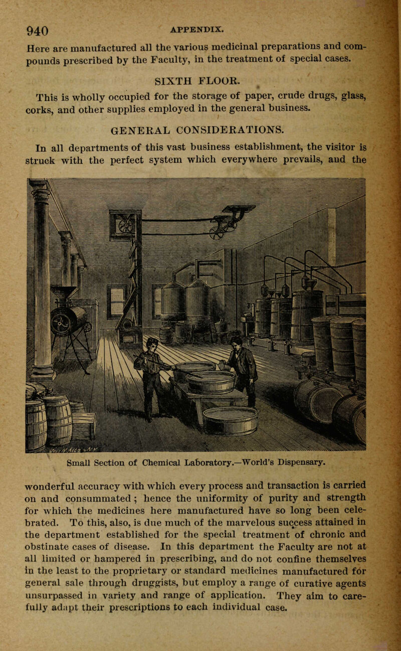 Here are manufactured all the various medicinal preparations and com- pounds prescribed by the Faculty, in the treatment of special cases. SIXTH FLOOR. This is wholly occupied for the storage of paper, crude drugs, glass, corks, and other supplies employed in the general business. GENERAL CONSIDERATIONS. In all departments of this vast business establishment, the visitor is struck with the perfect system which everywhere prevails, and the Small Section of Chemical Laboratory.—World's Dispensary. wonderful accuracy with which every process and transaction is carried on and consummated ; hence the uniformity of purity and strength for which the medicines here manufactured have so long been cele- brated. To this, also, is due much of the marvelous success attained in the department established for the special treatment of chronic and obstinate cases of disease. In this department the Faculty are not at all limited or hampered in prescribing, and do not confine themselves in the least to the proprietary or standard medicines manufactured for general sale through druggists, but employ a range of curative agents unsurpassed in variety and range of application. They aim to care- fully adapt their prescriptions to each individual case.