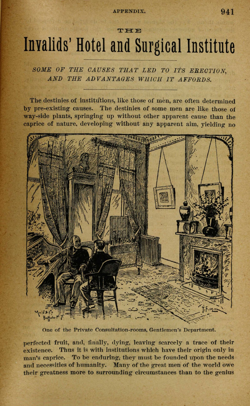 THE Invalids' Hotel and Surgical Institute SOME OF THE CAUSES THAT LED TO ITS ERECTION, AND THE ADVANTAGES WHICH IT AFFORDS. The destinies of institutions, like those of men, are often determined by pre-existing causes. The destinies of some men are like those of way-side plants, springing up without other apparent cause than the caprice of nature, developing without any apparent aim, yielding no One of the Private Consultation-rooms, Gentlemen's Department. perfected fruit, and, finally, dying, leaving scarcely a trace of their existence. Thus it is with institutions which have their origin only in man's caprice. To he enduring, they must he founded upon the needs and necessities of humanity. Many of the great men of the world owe their greatness more to surrounding circumstances than to the genius