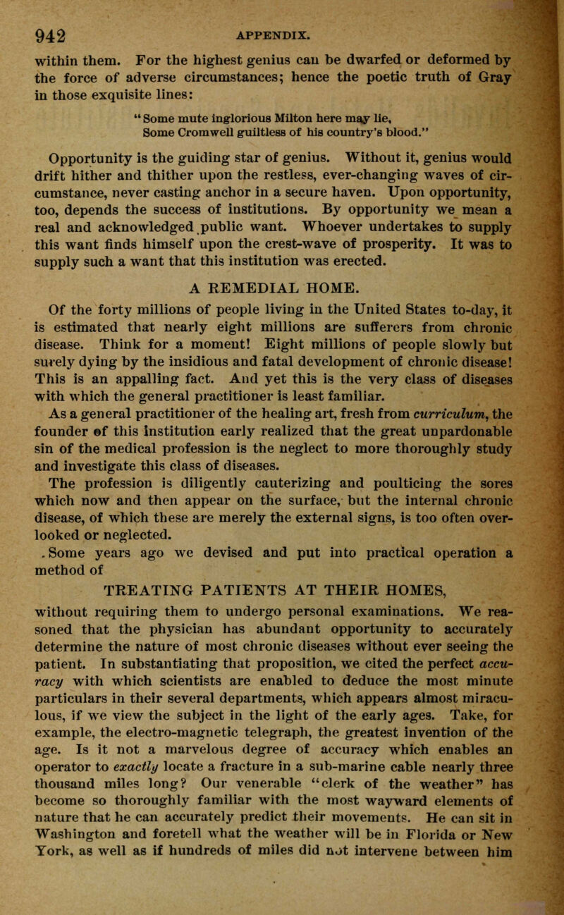 within them. For the highest genius can be dwarfed or deformed by* the force of adverse circumstances; hence the poetic truth of Gray in those exquisite lines:  Some mute inglorious Milton here may lie. Some Cromwell guiltless of his country's blood. Opportunity is the guiding star of genius. Without it, genius would drift hither and thither upon the restless, ever-changing waves of cir- cumstance, never casting anchor in a secure haven. Upon opportunity, too, depends the success of institutions. By opportunity we mean a real and acknowledged public want. Whoever undertakes to supply this want finds himself upon the crest-wave of prosperity. It was to supply such a want that this institution was erected. A REMEDIAL HOME. Of the forty millions of people living in the United States to-day, it is estimated that nearly eight millions are sufferers from chronic disease. Think for a moment! Eight millions of people slowly but surely dying by the insidious and fatal development of chronic disease! This is an appalling fact. And yet this is the very class of diseases with which the general practitioner is least familiar. As a general practitioner of the healing art, fresh from curriculum, the founder ©f this institution early realized that the great unpardonable sin of the medical profession is the neglect to more thoroughly study and investigate this class of diseases. The profession is diligently cauterizing and poulticing the sores which now and then appear on the surface, but the internal chronic disease, of which these are merely the external signs, is too often over- looked or neglected. .Some years ago we devised and put into practical operation a method of TREATING PATIENTS AT THEIR HOMES, without requiring them to undergo personal examinations. We rea- soned that the physician has abundant opportunity to accurately determine the nature of most chronic diseases without ever seeing the patient. In substantiating that proposition, we cited the perfect accu- racy with which scientists are enabled to deduce the most minute particulars in their several departments, which appears almost miracu- lous, if we view the subject in the light of the early ages. Take, for example, the electro-magnetic telegraph, the greatest invention of the age. Is it not a marvelous degree of accuracy which enables an operator to exactly locate a fracture in a sub-marine cable nearly three thousand miles long? Our venerable clerk of the weather has become so thoroughly familiar with the most wayward elements of nature that he can accurately predict their movement?. He can sit in Washington and foretell what the weather will be in Florida or New York, as well as if hundreds of miles did not intervene between him