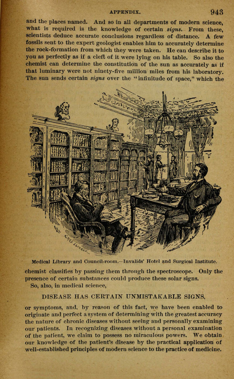 and the places named. And so in all departments of modern science, what is required is the knowledge of certain sigits. From these, scientists deduce accurate conclusions regardless of distance. A few fossils sent to the expert geologist enables him to accurately determine the rock-formation from which they were taken. He can describe it to you as perfectly as if a cleft of it were lying on his table. So also the chemist can determine the constitution of the sun as accurately as if that luminary were not ninety-five million miles from his laboratory. The sun sends certain signs over the infinitude of space, which the Medical Library and Council-room.—Invalids' Hotel and Surgical Institute. chemist classifies by passing them through the spectroscope. Only the presence of certain substances could produce these solar signs. So, also, in medical science, DISEASE HAS CERTAIN UNMISTAKABLE SIGNS, or symptoms, and, by reason of this fact, we have been enabled to originate and perfect a system of determining with the greatest accuracy the nature of chronic diseases without seeing and personally examining our patients. In recognizing diseases without a personal examination of the patient, we claim to possess no miraculous powers. We obtain our knowledge of the patient's disease by the practical application of well-established principles of modern science to the practice of medicine.