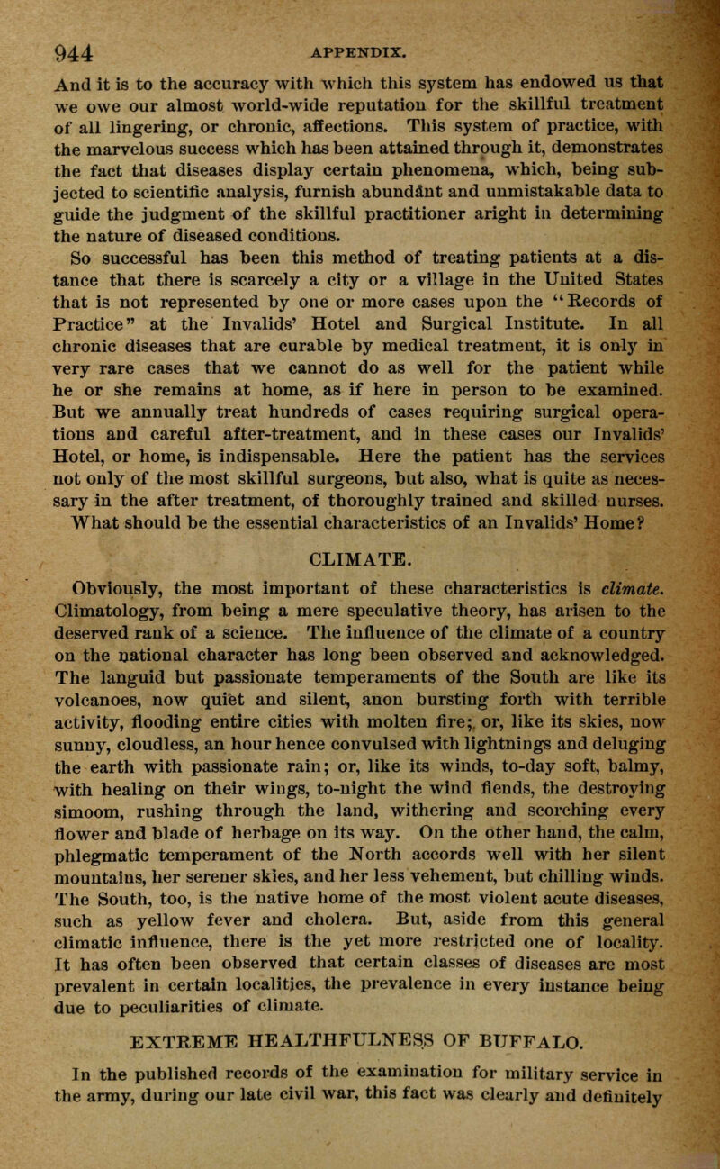 And it is to the accuracy with which this system has endowed us that we owe our almost world-wide reputation for the skillful treatment of all lingering, or chronic, affections. This system of practice, with the marvelous success which has been attained through it, demonstrates the fact that diseases display certain phenomena, which, being sub- jected to scientific analysis, furnish abundant and unmistakable data to guide the judgment of the skillful practitioner aright in determining the nature of diseased conditions. So successful has been this method of treating patients at a dis- tance that there is scarcely a city or a village in the United States that is not represented by one or more cases upon the Records of Practice at the Invalids' Hotel and Surgical Institute. In all chronic diseases that are curable by medical treatment, it is only in very rare cases that we cannot do as well for the patient while he or she remains at home, as if here in person to be examined. But we annually treat hundreds of cases requiring surgical opera- tions and careful after-treatment, and in these cases our Invalids' Hotel, or home, is indispensable. Here the patient has the services not only of the most skillful surgeons, but also, what is quite as neces- sary in the after treatment, of thoroughly trained and skilled nurses. What should be the essential characteristics of an Invalids' Home ? CLIMATE. Obviously, the most important of these characteristics is climate. Climatology, from being a mere speculative theory, has arisen to the deserved rank of a science. The influence of the climate of a country on the national character has long been observed and acknowledged. The languid but passionate temperaments of the South are like its volcanoes, now quiet and silent, anon bursting forth with terrible activity, flooding entire cities with molten fire;, or, like its skies, now sunny, cloudless, an hour hence convulsed with lightnings and deluging the earth with passionate rain; or, like its winds, to-day soft, balmy, with healing on their wings, to-night the wind fiends, the destroying simoom, rushing through the land, withering and scorching every flower and blade of herbage on its way. On the other hand, the calm, phlegmatic temperament of the North accords well with her silent mountains, her serener skies, and her less vehement, but chilling winds. The South, too, is the native home of the most violent acute diseases, such as yellow fever and cholera. But, aside from this general climatic influence, there is the yet more restricted one of locality. It has often been observed that certain classes of diseases are most prevalent in certain localities, the prevalence in every instance being due to peculiarities of climate. EXTREME HEALTHFULNESS OF BUFFALO. In the published records of the examination for military service in the army, during our late civil war, this fact was clearly and definitely