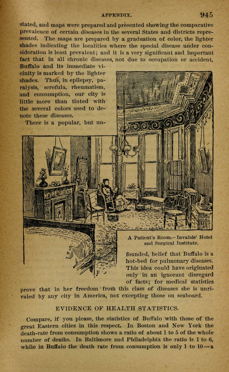 stated, and maps were prepared and presented showing the comparative prevalence of certain diseases in the several States and districts repre- sented. The maps are prepared by a graduation of color, the lighter shades indicating the localities where the special disease under con- sideration is least prevalent; and it is a very significant and important fact that in all chronic diseases, not due to occupation or accident, Buffalo and its immediate vi- cinity is marked by the lighter shades. Thus, in epilepsy, pa- ralysis, scrofula, rheumatism, and consumption, our city is little more than tinted with the several colors used to de- note these diseases. There is a popular, but un- \r A Patient's Room.—Invalids' Hotel and Surgical Institute. founded, belief that Buffalo is a hot-bed for pulmonary diseases. This idea could have originated only in an ignorant disregard of facts; for medical statistics prove that in her freedom from this class of diseases she is unri- valed by any city in America, not excepting those on seaboard. EVIDENCE OF HEALTH STATISTICS. Compare, if you please, the statistics of Buffalo with those of the great Eastern cities in this respect. In Boston and New York the death-rate from consumption shows a ratio of about 1 to 5 of the whole number of deaths. In Baltimore and Philadelphia the ratio is 1 to 6, while in Buffalo the death rate from consumption is only 1 to 10 — a