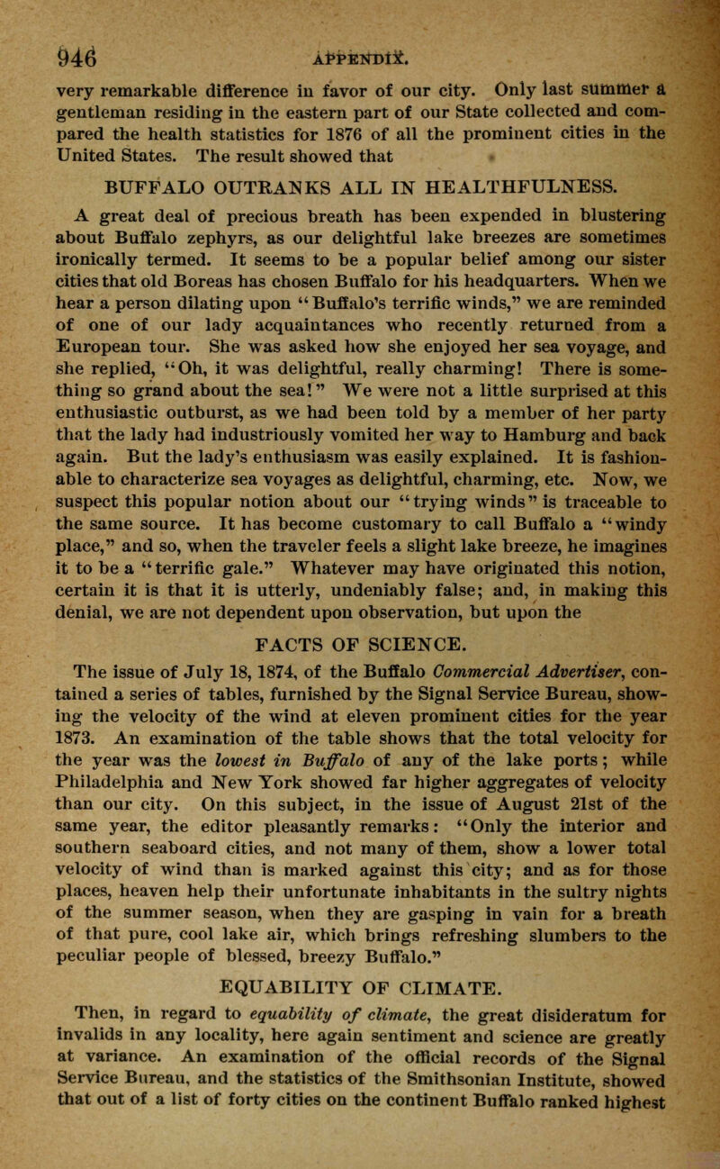 very remarkable difference in favor of our city. Only last summer a gentleman residing in the eastern part of our State collected and com- pared the health statistics for 1876 of all the prominent cities in the United States. The result showed that BUFFALO OUTRANKS ALL IN HEALTHFULNESS. A great deal of precious breath has been expended in blustering about Buffalo zephyrs, as our delightful lake breezes are sometimes ironically termed. It seems to be a popular belief among our sister cities that old Boreas has chosen Buffalo for his headquarters. When we hear a person dilating upon  Buffalo's terrific winds, we are reminded of one of our lady acquaintances who recently returned from a European tour. She was asked how she enjoyed her sea voyage, and she replied, Oh, it was delightful, really charming! There is some- thing so grand about the sea! We were not a little surprised at this enthusiastic outburst, as we had been told by a member of her party that the lady had industriously vomited her way to Hamburg and back again. But the lady's enthusiasm was easily explained. It is fashion- able to characterize sea voyages as delightful, charming, etc. Now, we suspect this popular notion about our trying winds is traceable to the same source. It has become customary to call Buffalo a windy place, and so, when the traveler feels a slight lake breeze, he imagines it to be a  terrific gale. Whatever may have originated this notion, certain it is that it is utterly, undeniably false; and, in making this denial, we are not dependent upon observation, but upon the FACTS OF SCIENCE. The issue of July 18,1874, of the Buffalo Commercial Advertiser, con- tained a series of tables, furnished by the Signal Service Bureau, show- ing the velocity of the wind at eleven prominent cities for the year 1873. An examination of the table shows that the total velocity for the year was the lowest in Buffalo of any of the lake ports; while Philadelphia and New York showed far higher aggregates of velocity than our city. On this subject, in the issue of August 21st of the same year, the editor pleasantly remarks: Only the interior and southern seaboard cities, and not many of them, show a lower total velocity of wind than is marked against this city; and as for those places, heaven help their unfortunate inhabitants in the sultry nights of the summer season, when they are gasping in vain for a breath of that pure, cool lake air, which brings refreshing slumbers to the peculiar people of blessed, breezy Buffalo. EQUABILITY OF CLIMATE. Then, in regard to equability of climate, the great disideratum for invalids in any locality, here again sentiment and science are greatly at variance. An examination of the official records of the Signal Service Bureau, and the statistics of the Smithsonian Institute, showed that out of a list of forty cities on the continent Buffalo ranked highest