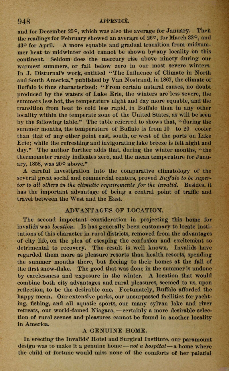 and for December 25®, which was also the average for January. Then the readings for February showed an average of 26©, for March 32°, and 43° for April. A more equable and gradual transition from midsum- mer heat to midwinter cold cannot be shown by any locality on this continent. Seldom does the mercury rise above ninety during our warmest summers, or fall below zero in our most severe winters. In J. Disturnal's work, entitled The Influence of Climate in North and South America, published by Van Nostrand, in 1867, the climate of Buffalo is thus characterized: From certain natural causes, no doubt produced by the waters of Lake Erie, the winters are less severe, the summers less hot, the temperature night and day more equable, and the transition from heat to cold less rapid, in Buffalo than in any other locality within the temperate zone of the United States, as will be seen by the following table. The table referred to shows that, during the summer months, the temperature of Buffalo is from 10 to 20 cooler than that of any other point east, south, or west of the ports on Lake Erie; while the refreshing and invigorating lake breeze is felt night and day. The author further adds that, during the winter months, the thermometer rarely indicates zero, and the mean temperature for Janu- ary, 1858, was 20 ° above. A careful investigation into the comparative climatology of the several great social and commercial centers, proved Buffalo to be super- ior to all others in the climatic requirements for the invalid. Besides, it has the important advantage of being a central point of traffic and travel between the West and the East. ADVANTAGES OF LOCATION. The second important consideration in projecting this home for invalids was location. Is has generally been customary to locate insti- tutions of this character in rural districts, removed from the advantages of city life, on the plea of escaping the confusion and excitement so detrimental to recovery. The result is well known. Invalids have regarded them more as pleasure resorts than health resorts, spending the summer months there, but fleeing to their homes at the fall of the first snow-flake. The good that was done in the summer is undone by carelessness and exposure in the winter. A location that would combine both city advantages and rural pleasures, seemed to us, upon reflection, to be the desirable one. Fortunately, Buffalo afforded the happy mean. Our extensive parks, our unsurpassed facilities for yacht- ing, fishing, and all aquatic sports, our many sylvan lake and river retreats, our world-famed Niagara,—certainly a more desirable selec- tion of rural scenes and pleasures cannot be found in another locality in America. A GENUINE HOME. In erecting the Invalids' Hotel and Surgical Institute, our paramount design was to make it a genuine home — not a hospital—a home where the child of fortune would miss none of the comforts of her palatial
