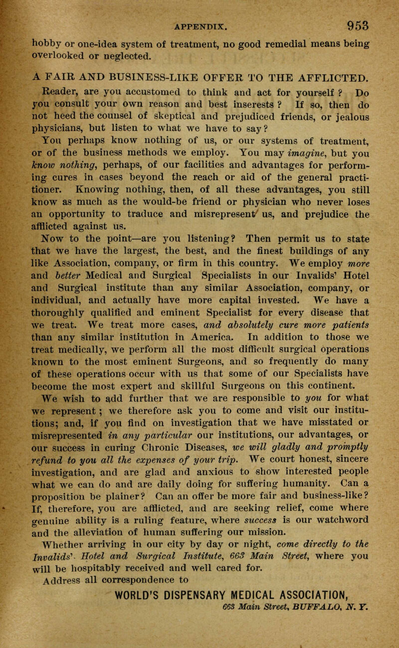 hobby or one-idea system of treatment, no good remedial means being overlooked or neglected. A FAIR AND BUSINESS-LIKE OFFER TO THE AFFLICTED. Reader, are you accustomed to think and act for yourself ? Do you consult your own reason and best inserests ? If so, then do not heed the counsel of skeptical and prejudiced friends, or jealous physicians, but listen to what we have to say? You perhaps know nothing of us, or our systems of treatment, or of the business methods we employ. You may imagine, but you know nothing, perhaps, of our facilities and advantages for perform- ing cures in cases beyond the reach or aid of the general practi- tioner. Knowing nothing, then, of all these advantages, you still know as much as the would-be friend or physician who never loses an opportunity to traduce and misrepresent'' us, and prejudice the afflicted against us. Now to the point—are you listening? Then permit us to state that we have the largest, the best, and the finest buildings of any like Association, company, or firm in this country. We employ more and better Medical and Surgical Specialists in our Invalids' Hotel and Surgical institute than any similar Association, company, or individual, and actually have more capital invested. We have a thoroughly qualified and eminent Specialist for every disease that we treat. We treat more cases, and absolutely cure more patients than any similar institution in America. In addition to those we treat medically, we perform all the most difficult surgical operations known to the most eminent Surgeons, and so frequently do many of these operations occur with us that some of our Specialists have become the most expert and skillful Surgeons on this continent. We wish to add further that we are responsible to you for what we represent ; we therefore ask you to come and visit our institu- tions; and, if you find on investigation that we have misstated or misrepresented in any particular our institutions, our advantages, or our success in curing Chronic Diseases, we will gladly and promptly refund to you all the expenses of your trip. We court honest, sincere investigation, and are glad and anxious to show interested people what we can do and are daily doing for suffering humanity. Can a proposition be plainer? Can an offer be more fair and business-like? If, therefore, you are afflicted, and are seeking relief, come where genuine ability is a ruling feature, where success is our watchword and the alleviation of human suffering our mission. Whether arriving in our city by day or night, come directly to the Invalids'' Hotel and Surgical Institute, 663 Main Street, where you will be hospitably received and well cared for. Address all correspondence to WORLD'S DISPENSARY MEDICAL ASSOCIATION, 663 Main Street, BUFFALO, N. T.