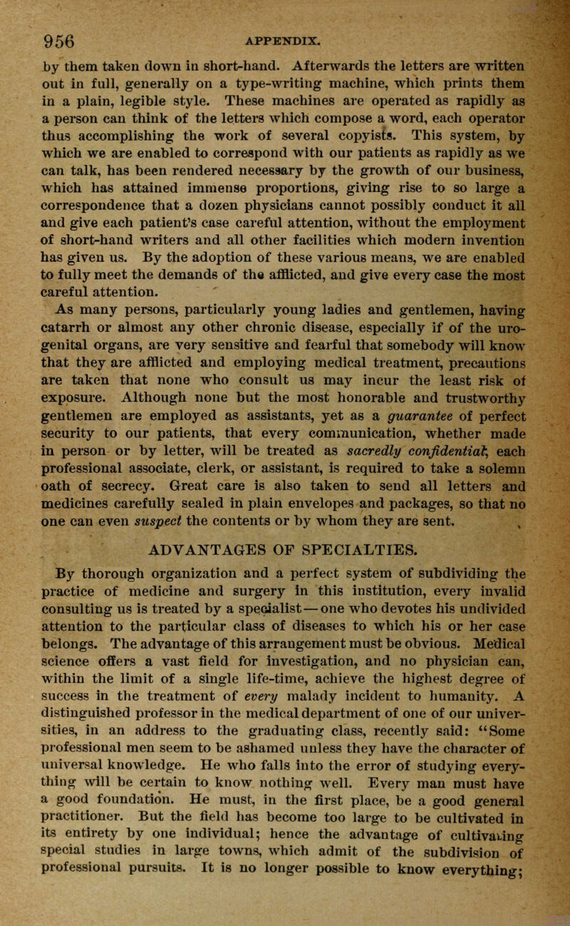 by them taken down in short-hand. Afterwards the letters are written out in full, generally on a type-writing machine, which prints them in a plain, legible style. These machines are operated as rapidly as a person can think of the letters which compose a word, each operator thus accomplishing the work of several copyists. This system, by which we are enabled to correspond with our patients as rapidly as we can talk, has been rendered necessary by the growth of our business, which has attained immense proportions, giving rise to so large a correspondence that a dozen physicians cannot possibly conduct it all and give each patient's case careful attention, without the employment of short-hand writers and all other facilities which modern invention has given us. By the adoption of these various means, we are enabled to fully meet the demands of the afflicted, and give every case the most careful attention. As many persons, particularly young ladies and gentlemen, having catarrh or almost any other chronic disease, especially if of the uro- genital organs, are very sensitive and fearful that somebody will know that they are afflicted and employing medical treatment, precautions are taken that none who consult us may incur the least risk of exposure. Although none but the most honorable and trustworthy gentlemen are employed as assistants, yet as a guarantee of perfect security to our patients, that every communication, whether made in person or by letter, will be treated as sacredly confidential, each professional associate, clerk, or assistant, is required to take a solemn oath of secrecy. Great care is also taken to send all letters and medicines carefully sealed in plain envelopes and packages, so that no one can even suspect the contents or by whom they are sent. ADVANTAGES OF SPECIALTIES. By thorough organization and a perfect system of subdividing the practice of medicine and surgery in this institution, every invalid consulting us is treated by a specialist — one who devotes his undivided attention to the particular class of diseases to which his or her case belongs. The advantage of this arrangement must be obvious. Medical science offers a vast field for investigation, and no physician can, within the limit of a single life-time, achieve the highest degree of success in the treatment of every malady incident to humanity. A distinguished professor in the medical department of one of our univer- sities, in an address to the graduating class, recently said: Some professional men seem to be ashamed unless they have the character of universal knowledge. He who falls into the error of studying every- thing will be certain to know nothing well. Every man must have a good foundation. He must, in the first place, be a good general practitioner. But the field has become too large to be cultivated in its entirety by one individual; hence the advantage of cultivating special studies in large towns, which admit of the subdivision of professional pursuits. It is no longer possible to know everything;