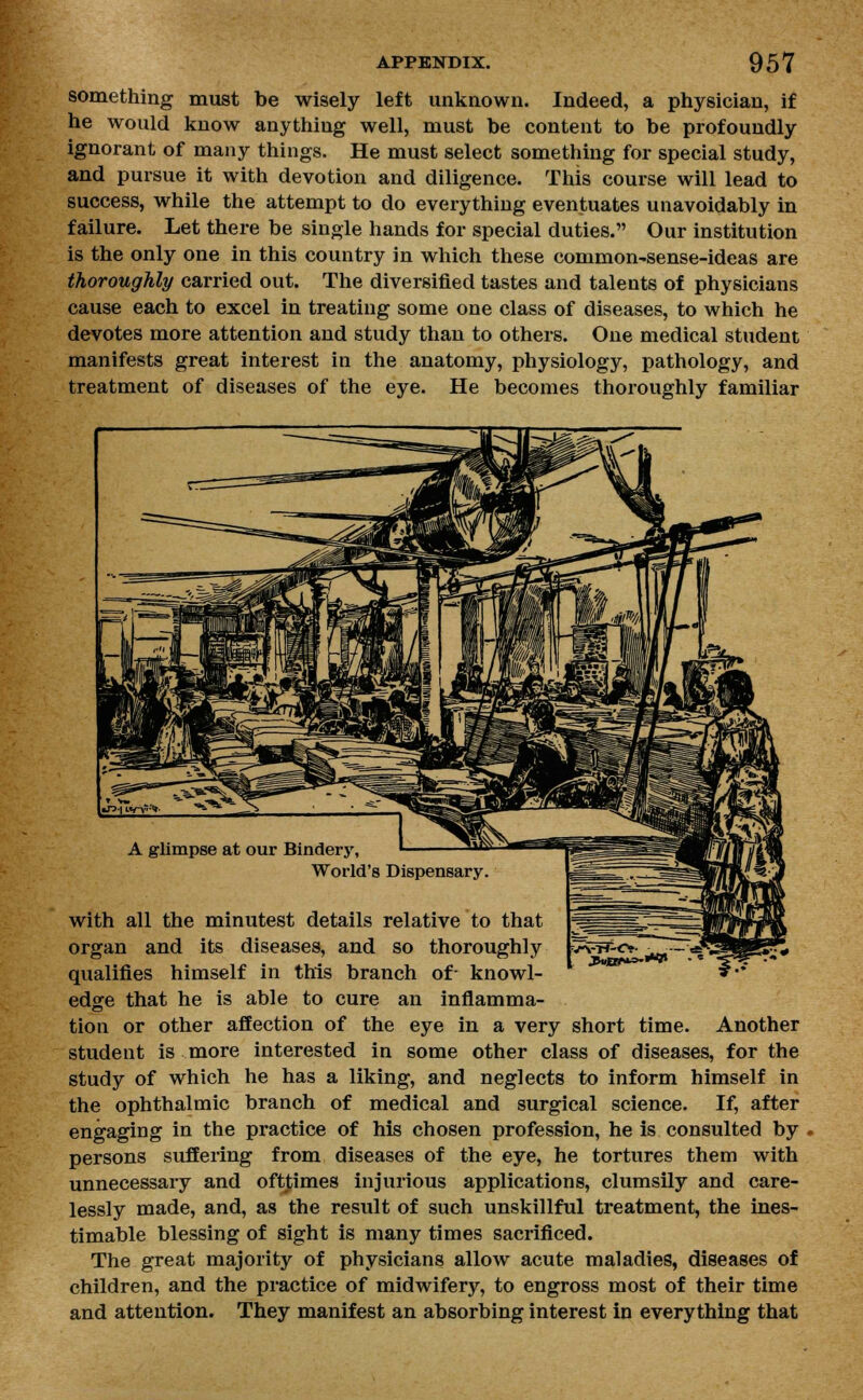 something must be wisely left unknown. Indeed, a physician, if he would know anything well, must be content to be profoundly ignorant of many things. He must select something for special study, and pursue it with devotion and diligence. This course will lead to success, while the attempt to do everything eventuates unavoidably in failure. Let there be single hands for special duties. Our institution is the only one in this country in which these common-sense-ideas are thoroughly carried out. The diversified tastes and talents of physicians cause each to excel in treating some one class of diseases, to which he devotes more attention and study than to others. One medical student manifests great interest in the anatomy, physiology, pathology, and treatment of diseases of the eye. He becomes thoroughly familiar with all the minutest details relative to that organ and its diseases, and so thoroughly qualifies himself in this branch of- knowl- edge that he is able to cure an inflamma- tion or other affection of the eye in a very short time. Another student is more interested in some other class of diseases, for the study of which he has a liking, and neglects to inform himself in the ophthalmic branch of medical and surgical science. If, after engaging in the practice of his chosen profession, he is consulted by persons suffering from diseases of the eye, he tortures them with unnecessary and ofttimes injurious applications, clumsily and care- lessly made, and, as the result of such unskillful treatment, the ines- timable blessing of sight is many times sacrificed. The great majority of physicians allow acute maladies, diseases of children, and the practice of midwifery, to engross most of their time and attention. They manifest an absorbing interest in everything that