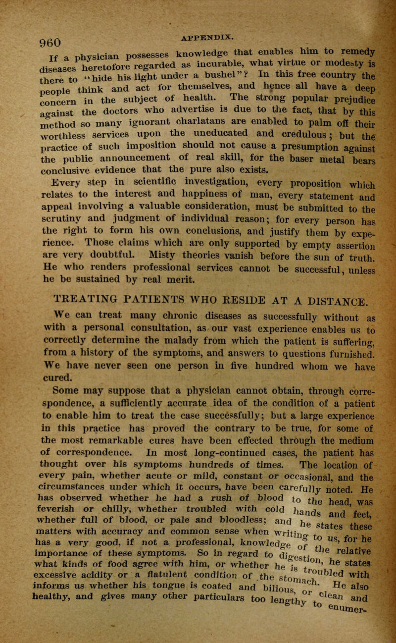 Tf a physician possesses knowledge that enables him to remedy diseases heretofore regarded as incurable, what virtue or modesty is there to hide his light under a bushel? In this free country the people think and act for themselves, and hence all have a deep concern in the subjeet of health. The strong popular prejudice against the doctors who advertise is due to the fact, that by this method so many ignorant charlatans are enabled to palm off their worthless services upon the uneducated and credulous; but the practice of such imposition should not cause a presumption against the public announcement of real skill, for the baser metal bears conclusive evidence that the pure also exists. Every step in scientific investigation, every proposition which relates to the interest and happiness of man, every statement and appeal involving a valuable consideration, must be submitted to the scrutiny and judgment of individual reason; for every person has the right to form his own conclusions, and justify them by expe- rience. Those claims which are only supported by empty assertion are very doubtful. Misty theories vanish before the sun of truth. He who renders professional services cannot be successful, unless he be sustained by real merit. TREATING PATIENTS WHO RESIDE AT A DISTANCE. We can treat many chronic diseases as successfully without as with a personal consultation, as our vast experience enables us to correctly determine the malady from which the patient is suffering, from a history of the symptoms, and answers to questions furnished. We have never seen one person in five hundred whom we have cured. Some may suppose that a physician cannot obtain, through corre- spondence, a sufficiently accurate idea of the condition of a patient to enable him to treat the case successfully; but a large experience in this practice has proved the contrary to be true, for some of the most remarkable cures have been effected through the medium of correspondence. In most long-continued cases, the patient has thought over his symptoms hundreds of times. The location of every pain, whether acute or mild, constant or occasional and the circumstances under which it occurs, have been carefully noted. He has observed whether he had a rush of blood to the head was feverish or chilly, whether troubled with cold hands j'f * whether full of blood, or pale and bloodless: and *.,. u tiQ states these matters with accuracy and common sense when Writing has a very good, if not a professional, knowledge of fl US' importance of these symptoms. So in regard to digest' relative what kinds of food agree with him, or whether he isV°n' he states excessive acidity or a flatulent condition of the stom IOubIe(* with informs us whether his tongue is coated and bilious * **e also healthy, and gives many other particulars too length^* °Iean and s iy to enumer-