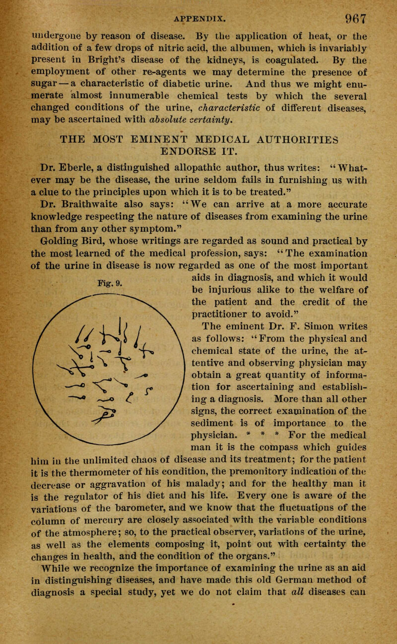 undergone by reason of disease. By the application of heat, or the addition of a few drops of nitric acid, the albumen, which is invariably present in Bright's disease of the kidneys, is coagulated. By the employment of other re-agents we may determine the presence of sugar — a characteristic of diabetic urine. And thus we might enu- merate almost innumerable chemical tests by which the several changed conditions of the urine, characteristic of different diseases, may be ascertained with absolute certainty. THE MOST EMINENT MEDICAL AUTHORITIES ENDORSE IT. Dr. Eberle, a distinguished allopathic author, thus writes: What- ever may be the disease, the urine seldom fails in furnishing us with a clue to the principles upon which it is to be treated. Dr. Braithwaite also says: We can arrive at a more accurate knowledge respecting the nature of diseases from examining the urine than from any other symptom. Golding Bird, whose writings are regarded as sound and practical by the most learned of the medical profession, says: The examination of the urine in disease is now regarded as one of the most important aids in diagnosis, and which it would be injurious alike to the welfare of the patient and the credit of the practitioner to avoid. The eminent Dr. F. Simon writes as follows: From the physical and chemical state of the urine, the at- tentive and observing physician may obtain a great quantity of informa- tion for ascertaining and establish- ing a diagnosis. More than all other signs, the correct examination of the sediment is of importance to the physician. * * * For the medical man it is the compass which guides him in the unlimited chaos of disease and its treatment; for the patient it is the thermometer of his condition, the premonitory indication of the decrease or aggravation of his malady; and for the healthy man it is the regulator of his diet and his life. Every one is aware of the variations of the barometer, and we know that the fluctuations of the column of mercury are closely associated with the variable conditions of the atmosphere; so, to the practical observer, variations of the urine, as well as the elements composing it, point out with certainty the changes in health, and the condition of the organs. While we recognize the importance of examining the urine as an aid in distinguishing diseases, and have made this old German method of diagnosis a special study, yet we do not claim that all diseases can