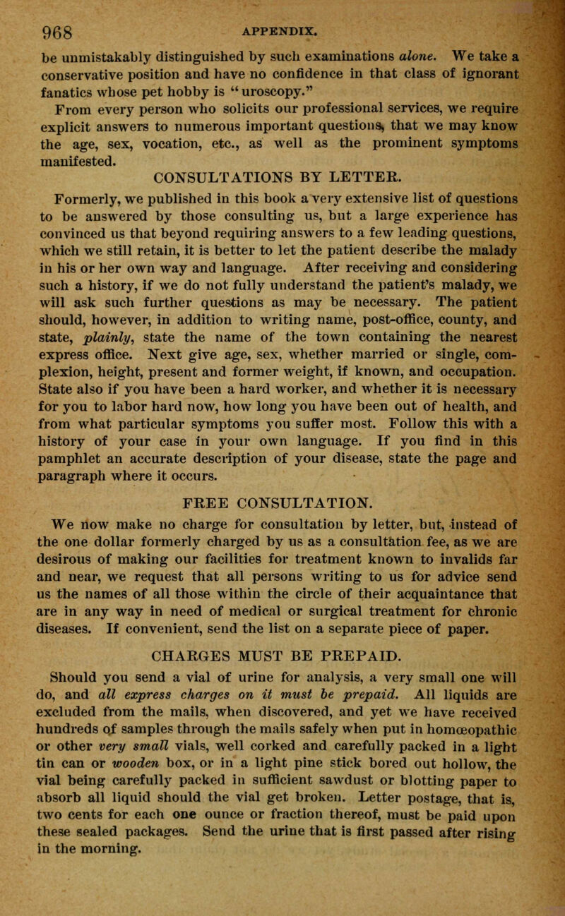 be unmistakably distinguished by such examinations alone. We take a conservative position and have no confidence in that class of ignorant fanatics whose pet hobby is  uroscopy. From every person who solicits our professional services, we require explicit answers to numerous important questions, that we may know the age, sex, vocation, etc., as well as the prominent symptoms manifested. CONSULTATIONS BY LETTER. Formerly, we published in this book a very extensive list of questions to be answered by those consulting us, but a large experience has convinced us that beyond requiring answers to a few leading questions, which we still retain, it is better to let the patient describe the malady in his or her own way and language. After receiving and considering such a history, if we do not fully understand the patient's malady, we will ask such further questions as may be necessary. The patient should, however, in addition to writing name, post-office, county, and state, plainly, state the name of the town containing the nearest express office. Next give age, sex, whether married or single, com- plexion, height, present and former weight, if known, and occupation. State also if you have been a hard worker, and whether it is necessary for you to labor hard now, how long you have been out of health, and from what particular symptoms you suffer most. Follow this with a history of your case in your own language. If you find in this pamphlet an accurate description of your disease, state the page and paragraph where it occurs. FREE CONSULTATION. We now make no charge for consultation by letter, but, instead of the one dollar formerly charged by us as a consultation fee, as we are desirous of making our facilities for treatment known to invalids far and near, we request that all persons writing to us for advice send us the names of all those within the circle of their acquaintance that are in any way in need of medical or surgical treatment for chronic diseases. If convenient, send the list on a separate piece of paper. CHARGES MUST BE PREPAID. Should you send a vial of urine for analysis, a very small one will do, and all express charges on it must be prepaid. All liquids are excluded from the mails, when discovered, and yet we have received hundreds of samples through the mails safely when put in homoeopathic or other very small vials, well corked and carefully packed in a light tin can or wooden box, or in a light pine stick bored out hollow, the vial being carefully packed in sufficient sawdust or blotting paper to absorb all liquid should the vial get broken. Letter postage, that is, two cents for each one ounce or fraction thereof, must be paid upon these sealed packages. Send the urine that is first passed after rising in the morning.