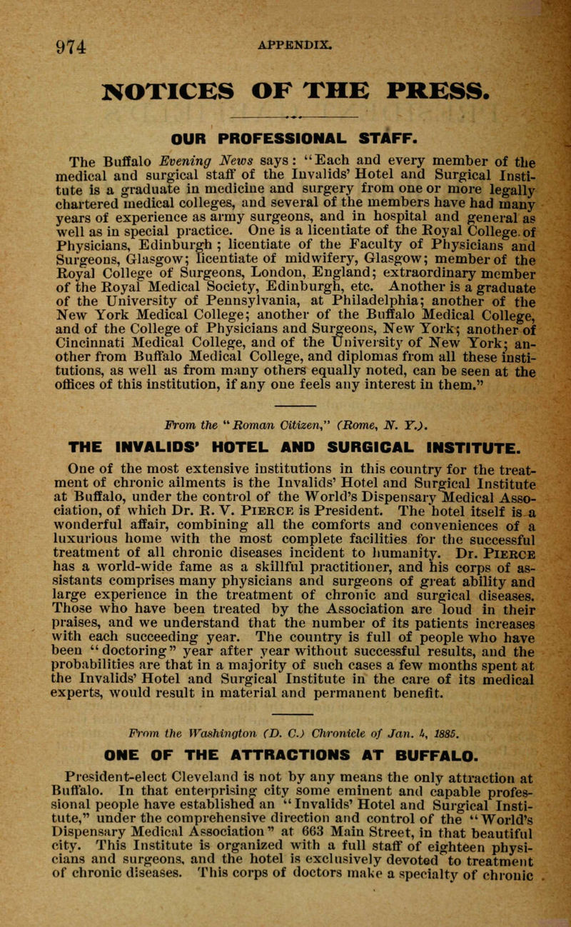 NOTICES OF THE PRESS. OUR PROFESSIONAL STAFF. The Buffalo Evening News says: Each and every member of the medical and surgical staff of the Invalids' Hotel and Surgical Insti- tute is a graduate in medicine and surgery from one or more legally chartered medical colleges, and several of the members have had many years of experience as army surgeons, and in hospital and general as well as in special practice. One is a licentiate of the Royal College, of Physicians, Edinburgh ; licentiate of the Faculty of Physicians and Surgeous, Glasgow; licentiate of midwifery, Glasgow; member of the Royal College of Surgeons, London, England; extraordinary member of the Royal Medical Society, Edinburgh, etc. Another is a graduate of the University of Pennsylvania, at Philadelphia; another of the New York Medical College; another of the Buffalo Medical College, and of the College of Physicians and Surgeons, New York; another of Cincinnati Medical College, and of the University of New York; an- other from Buffalo Medical College, and diplomas from all these insti- tutions, as well as from many others equally noted, can be seen at the offices of this institution, if any one feels any interest in them. From the Roman Citizen, (Rome, N. Y.). THE INVALIDS' HOTEL AND SURGICAL INSTITUTE. One of the most extensive institutions in this country for the treat- ment of chronic ailments is the Invalids' Hotel and Surgical Institute at Buffalo, under the control of the World's Dispensary Medical Asso- ciation, of which Dr. R. V. Pierce is President. The hotel itself is a wonderful affair, combining all the comforts and conveniences of a luxurious home with the most complete facilities for the successful treatment of all chronic diseases incident to humanity. Dr. Pierce has a world-wide fame as a skillful practitioner, and his corps of as- sistants comprises many physicians and surgeons of great ability and large experience in the treatment of chronic and surgical diseases. Those who have been treated by the Association are loud in their praises, and we understand that the number of its patients increases with each succeeding year. The country is full of people who have been doctoring year after year without successful results, and the probabilities are that in a majority of such cases a few months spent at the Invalids' Hotel and Surgical Institute in the care of its medical experts, would result in material and permanent benefit. Prom the Washington CD. C.) Chronicle of Jan. h, 1885. ONE OF THE ATTRACTIONS AT BUFFALO. President-elect Cleveland is not by any means the only attraction at Buffalo. In that enterprising city some eminent and capable profes- sional people have established an  Invalids'Hotel and Surgical Insti- tute, under the comprehensive direction and control of the World's Dispensary Medical Association at 663 Main Street, in that beautiful city. This Institute is organized with a full staff of eighteen physi- cians and surgeons, and the hotel is exclusively devoted^to treatment of chronic diseases. This corps of doctors make a specialty of chronic