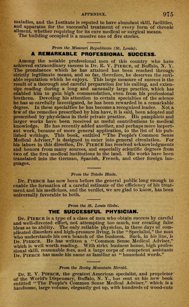 maladies, and the Institute is reputed to have abundant skill, facilities, and apparatus for the successful treatment of every form of chronic ailment, whether requiring for its cure medical or surgical means. The building occupied is a massive one of five stories. From the Missouri Republican (St. Louis). A REMARKABLE PROFESSIONAL SUCCESS. Among the notable professional men of this country who have achieved extraordinary success is Dr. R. V. Pierce, of Buffalo, N. Y. The prominence which he has attained has been reached through strictly legitimate means, and so far, therefore, he deserves the envi- able reputation which he enjoys. This large measure of success is the result of a thorough and careful preparation for his calling, and exten- sive reading during a long and unusually large practice, which has enabled him to gain high commendation, even from his professional brethren. Devoting his attention to certain specialties of the science he has so carefully investigated, he has been rewarded in a remarkable degree. In these specialties he has become a recognized leader. Not a few of the remedies prescribed by him have, it is said, been adopted and prescribed by physicians in their private practice. His pamphlets and larger works have been received as useful contributions to medical knowledge. He has recently added another, and perhaps more import- ant work, because of more general application, to the list of his pub- lished writings. This book, entitled The People's Common Sense Medical Adviser, is designed to enter into general circulation. For his labors in this direction, Dr. Pierce has received acknowledgments and honors from many sources, and especially scientific degrees from two of the first medical institutions in the land. His works have been translated into the German, Spanish, French, and other foreign lan- guages. From the Toledo Blade. Dr. Pierce has now been before the general public long enough to enable the formation of a careful estimate of the efficiency of his treat- ment and his medicines, and the verdict, we are glad to know, has been universally favorable to both. From the St. Louis Globe. THE SUCCESSFUL PHYSICIAN. Dr. Pierce is a type of a class of men who obtain success by careful and well-directed effort, not attempting too much, nor creating false ideas as to ability. The only reliable physician, in these days of com- plicated disorders and high-pressure living, is the Specialist, the man who understands his own branch of the business. Such, in his line, is Dr. Pierce. He has written a Common Sense Medical Adviser, which is well worth reading. With strict business honor, high profes- sional skill, reasonable fees, and a large corps of competent assistants Dr. Pierce has made his name as familiar as  household words. From the Rocky Mountain Herald. Dr. R. V. Pierce, the greatest American specialist, and proprietor of the World's Dispensary, Buffalo, N. Y., has sent us his new book entitled  The People's Common Sense Medical Adviser, which is a handsome, large volume, elegantly got up, with hundreds of wood-cuts