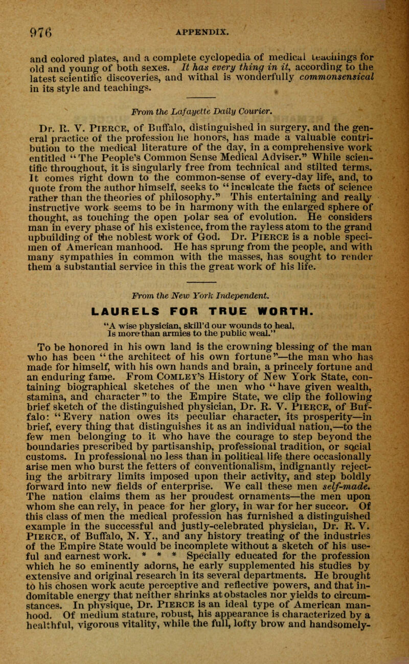 and colored plates, and a complete cyclopedia of medical teachings for old and young of both sexes. It has every thing in it, according to the latest scientific discoveries, and withal is wonderfully commonsensical in its style and teachings. From the Lafayette Daily Courier. Dr. R. V. Pierce, of Buffalo, distinguished in surgery, and the gen- eral practice of the profession lie honors, has made a valuable contri- bution to the medical literature of the day, in a comprehensive work entitled The People's Common Sense Medical Adviser. While scien- tific throughout, it is siugularly free from technical and stilted terms. It comes right down to the common-sense of every-day life, and, to quote from the author himself, seeks to inculcate the facts of science rather than the theories of philosophy. This entertaining and realty instructive work seems to be in harmony with the enlarged sphere of thought, as touching the open polar sea of evolution. He considers man in every phase of his existence, from the raylessatom to the grand upbuilding of ttie noblest work of God. Dr. Pierce is a noble speci- men of American manhood. He has sprung from the people, and with many sympathies in common with the masses, has sought to render them a substantial service in this the great work of his life. From the New York Independent. LAURELS FOR TRUE WORTH. A wise physician, skill'd our wounds to heal, Is morethan armies to the public weal. To be honored in his own land is the crowning blessing of the man who has been the architect of his own fortune—the man who has made for himself, with his own hands and brain, a princely fortune and an enduring fame. From Comley's History of New York State, con- taining biographical sketches of the men who have given wealth, stamina, and character to the Empire State, we clip the following brief sketch of the distinguished physician, Dr. R. V. Pierce, of Buf- falo: Every nation owes its peculiar character, its prosperity—in brief, every thing that distinguishes it as an individual nation,—to the few men belonging to it who have the courage to step beyond the boundaries prescribed by partisanship, professional tradition, or social customs. In professional no less than in political life there occasionally arise men who burst the fetters of conventionalism, indignantly reject- ing the arbitrary limits imposed upon their activity, and step boldly forward into new fields of enterprise. We call these men self-made. The nation claims them as her proudest ornaments—the men upon whom she can rely, in peace for her glory, in war for her succor. Of this class of men the medical profession has furnished a distinguished example in the successful and justly-celebrated physician, Dr. R. V. Pierce, of Buffalo, N. Y., and any history treating of the industries of the Empire State would be incomplete without a sketch of his use- ful and earnest work. * * * Specially educated for the profession which he so eminently adorns, he early supplemented his studies by extensive and original research in its several departments. He brought to his chosen work acute perceptive and reflective powers, and that in- domitable energy that neither shrinks at obstacles nor yields to circum- stances. In phvsique, Dr. Pierce is an ideal type of American man- hood. Of medium stature, robust, his appearance is characterized by a healthful, vigorous vitality, while the full, lofty brow and handsomely-