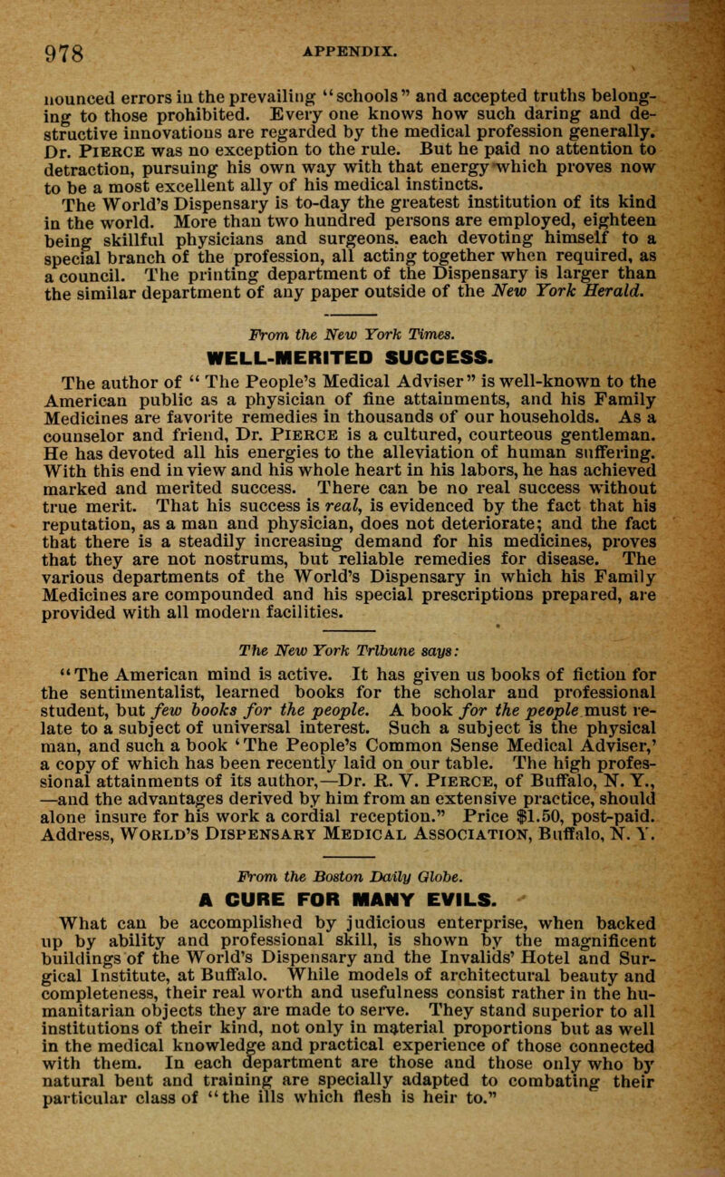 nounced errors in the prevailing schools and accepted truths belong- ing to those prohibited. Every one knows how such daring and de- structive innovations are regarded by the medical profession generally. Dr. Pierce was no exception to the rule. But he paid no attention to detraction, pursuing his own way with that energy-which proves now to be a most excellent ally of his medical instincts. The World's Dispensary is to-day the greatest institution of its kind in the world. More than two hundred persons are employed, eighteen being skillful physicians and surgeons, each devoting himself to a special branch of the profession, all acting together when required, as a council. The printing department of the Dispensary is larger than the similar department of any paper outside of the New York Herald. From the New York Times. WELL-MERITED SUCCESS. The author of  The People's Medical Adviser is well-known to the American public as a physician of fine attainments, and his Family Medicines are favorite remedies in thousands of our households. As a counselor and friend, Dr. Pierce is a cultured, courteous gentleman. He has devoted all his energies to the alleviation of human suffering. With this end in view and his whole heart in his labors, he has achieved marked and merited success. There can be no real success without true merit. That his success is real, is evidenced by the fact that his reputation, as a man and physician, does not deteriorate; and the fact that there is a steadily increasing demand for his medicines, proves that they are not nostrums, but reliable remedies for disease. The various departments of the World's Dispensary in which his Family Medicines are compounded and his special prescriptions prepared, are provided with all modern facilities. The New York Tribune says: The American mind is active. It has given us books of fiction for the sentimentalist, learned books for the scholar and professional student, but few books for the people. A book for the people must re- late to a subject of universal interest. Such a subject is the physical man, and such a book ' The People's Common Sense Medical Adviser,' a copy of which has been recently laid on our table. The high profes- sional attainments of its author,—Dr. R. V. Pierce, of Buffalo, N. Y., —and the advantages derived by him from an extensive practice, should alone insure for his work a cordial reception. Price $1.50, post-paid. Address, World's Dispensary Medical Association, Buffalo, N. Y. From the Boston Daily Olobe. A CURE FOR MANY EVILS.  What can be accomplished by judicious enterprise, when backed up by ability and professional skill, is shown by the magnificent buildings of the World's Dispensary and the Invalids' Hotel and Sur- gical Institute, at Buffalo. While models of architectural beauty and completeness, their real worth and usefulness consist rather in the hu- manitarian objects they are made to serve. They stand superior to all institutions of their kind, not only in material proportions but as well in the medical knowledge and practical experience of those connected with them. In each department are those and those only who by natural bent and training are specially adapted to combating their particular class of the ills which flesh is heir to.