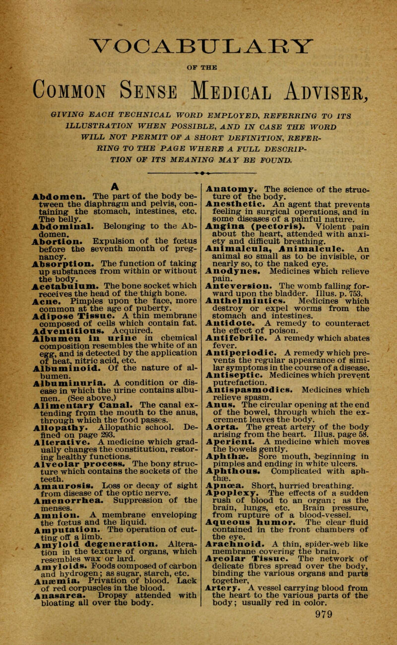 VOCAJBTTL^RY OP THE Common Sense Medical Adviser, GIVING EACH TECHNICAL WORD EMPLOYED, REFERRING TO ITS ILLUSTRATION WHEN POSSIBLE, AND IN CASE THE WORD WILL NOT PERMIT OF A SHORT DEFINITION, REFER- RING TO THE PAGE WHERE A FULL DESCRIP- TION OF ITS MEANING MAY BE FOUND. Abdomen. The part of the body be- tween the diaphragm and pelvis, con- taining the stomach, intestines, etc. The belly. Abdominal. Belonging to the Ab- domen. Abortion. Expulsion of the foetus before the seventh month of preg- nancy. Absorption. The function of taking up substances from within or without the body. Acetabulum. The bone socket which receives the head of the thigh bone. Acne. Pimples upon the face, more common at the age of puberty. Adipose Tissue. A thin membrane composed of ceUs which contain fat. Adventitious. Acquired. Albumen in urine in chemical composition resembles the white of an egg, and is detected by the application of heat, nitric acid, etc. Albuminoid. Of the nature of al- bumen. Albuminuria. A condition or dis- ease in which the urine contains albu- men. (See above.) Alimentary Canal. The canal ex- tending from the mouth to the anus, through which the food passes. Allopathy. Allopathic school. De- fined on page 293. Alterative. A medicine which grad- ually changes the constitution, restor- ing healthy functions. Alveolar process. The bony struc- ture which contains the sockets of the teeth. Amaurosis. Loss or decay of sight from disease of the optic nerve. Amenorrhea. Suppression of the menses. Amnion. A membrane enveloping the foetus and the liquid. Amputation. The operation of cut- ting off a limb. Amyloid degeneration. Altera- tion in the texture of organs, which resembles wax or lard. Amyloids. Foods composed of carbon and hydrogen; as sugar, starch, etc. A11 aJ mi a. Privation of blood. Lack of red corpuscles in the blood. Anasarca. Dropsy attended with bloating all over the body. Anatomy. The science of the struc- ture of the body. Anesthetic. An agent that prevents feeling in surgical operations, and in some diseases of a painful nature. Angina (pectoris). Violent pain about the heart, attended with anxi- ety and difficult breathing. Auimalcula, Animalcule. An animal so small as to be invisible, or nearly so, to the naked eye. Anodynes. Medicines which relieve pain. Anteversion. The womb falling for- ward upon the bladder. Illus. p. 753. Anthelmintics. Medicines which destroy or expel worms from the stomach and intestines. Antidote. A remedy to counteract the effect of poison. Antifebrile. A remedy which abates fever. Antiperiodic. A remedy which pre- vents the regular appearance of simi- lar symptoms in the course of a disease. Antiseptic. Medicines which prevent putrefaction. Antispasmodics. Medicines which relieve spasm. Anus. The circular opening at the end of the bowel, through which the ex- crement leaves the body. Aorta. The great artery of the body arising from the heart. Illus. page 58. Aperient. A medicine which moves the bowels gently. Aphthae. Sore mouth, beginning in pimples and ending in white ulcers. Aphthous. Complicated with aph- thae. Apnoea. Short, hurried breathing. Apoplexy. The effects of a sudden rush of blood to an organ; as the brain, lungs, etc. Brain pressure, from rupture of a blood-vessel. Aqueous humor. The clear fluid contained in the front chambers of the eye. Arachnoid. A thin, spider-web like membrane covering the brain. Areolar Tissue. The network of delicate fibres spread over the body, binding the various organs and parts together, Artery. A vessel carrying blood from the heart to the various parts of the body; usually red in color.