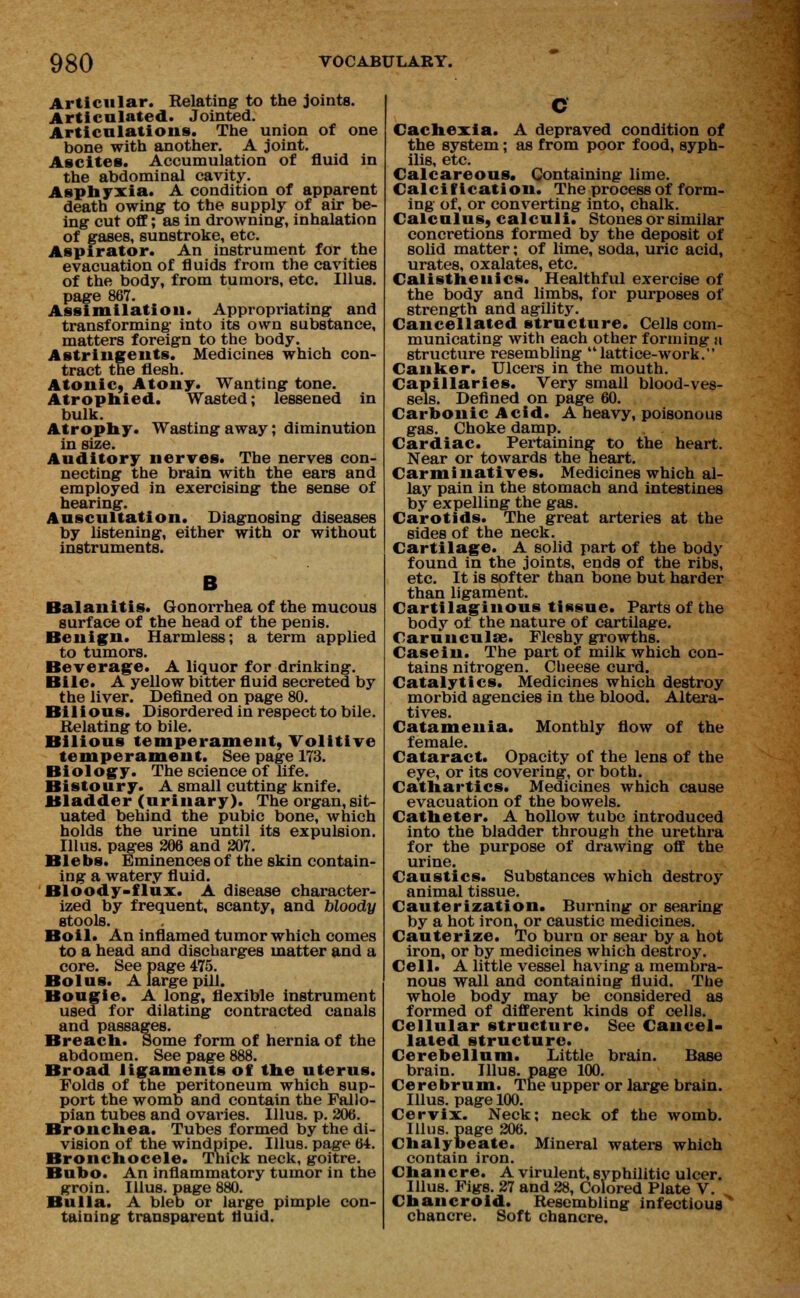 Articular. Relating to the joints. Articulated. Jointed. Articulations. The union of one bone with another. A joint. Ascites. Accumulation of fluid in the abdominal cavity. Asphyxia. A condition of apparent death owing to the supply of air be- ing cut off; as in drowning, inhalation of gases, sunstroke, etc. Aspirator. An instrument for the evacuation of fluids from the cavities of the body, from tumors, etc. Illus. page 867. Assimilation. Appropriating and transforming into its own substance, matters foreign to the body. Astringents. Medicines which con- tract the flesh. Atonic, Atony. Wanting tone. Atrophied. Wasted; lessened in bulk. Atrophy. Wasting away; diminution in size. Auditory nerves. The nerves con- necting the brain with the ears and employed in exercising the sense of hearing. Auscultation. Diagnosing diseases by listening, either with or without instruments. B Balanitis. Gonorrhea of the mucous surface of the head of the penis. Benign. Harmless; a term applied to tumors. Beverage. A liquor for drinking. Bile. A yellow bitter fluid secreted by the liver. Defined on page 80. Bilious. Disordered in respect to bile. Relating to bile. Bilious temperament, Volitive temperament. See page 173. Biology. The science of life. Bistoury. A small cutting knife. Bladder (urinary). The organ, sit- uated behind the pubic bone, which holds the urine until its expulsion. Illus. pages 306 and 207. Blebs. Eminences of the skin contain- ing a watery fluid. Bloody-flux. A disease character- ized by frequent, scanty, and bloody stools. Boil. An inflamed tumor which comes to a head and discharges matter and a core. See page 475. Bolus. A large pill. Bougie. A long, flexible instrument used for dilating contracted canals and passages. Breach. Some form of hernia of the abdomen. See page 888. Broad ligaments of the uterus. Folds of the peritoneum which sup- port the womb and contain the Fallo- pian tubes and ovaries. Illus. p. 206. Bronchea. Tubes formed by the di- vision of the windpipe. Illus. page 64. Bronchocele. Thick neck, goitre. Bubo. An inflammatory tumor in the groin. Illus. page 880. Bulla. A bleb or large pimple con- taining transparent fluid. Cachexia. A depraved condition of the system; as from poor food, syph- ilis, etc. Calcareous. Containing lime. Calcification. The process of form- ing of, or converting into, chalk. Calculus, calculi. Stones or similar concretions formed by the deposit of solid matter; of lime, soda, uric acid, urates, oxalates, etc. Calisthenics. Healthful exercise of the body and limbs, for purposes of strength and agility. Cancellated structure. Cells com- municating with each other forming n structure resembling lattice-work. Canker. Ulcers in the mouth. Capillaries. Very small blood-ves- sels. Defined on page 60. Carbonic Acid. A heavy, poisonous gas. Choke damp. Cardiac. Pertaining to the heart. Near or towards the heart. Carminatives. Medicines which al- lay pain in the stomach and intestines by expelling the gas. Carotids. The great arteries at the sides of the neck. Cartilage. A solid part of the body found in the joints, ends of the ribs, etc. It is softer than bone but harder than ligament. Cartilaginous tissue. Parts of the body of the nature of cartilage. Carunculse. Fleshy growths. Casein. The part of milk which con- tains nitrogen. Cheese curd. Catalytic*. Medicines which destroy morbid agencies in the blood. Altera- tives. Catamenia. Monthly flow of the female. Cataract. Opacity of the lens of the eye, or its covering, or both. Cathartics. Medicines which cause evacuation of the bowels. Catheter. A hollow tube introduced into the bladder through the urethra for the purpose of drawing off the urine. Caustics. Substances which destroy animal tissue. Cauterization. Burning or searing by a hot iron, or caustic medicines. Cauterize. To burn or sear by a hot iron, or by medicines which destroy. Cell. A little vessel having a membra- nous wall and containing fluid. The whole body may be considered as formed of different kinds of cells. Cellular structure. See Cancel- lated structure. Cerebellum. Little brain. Base brain. Illus. page 100. Cerebrum. The upper or large brain. Illus. page 100. Cervix. Neck; neck of the womb. Illus. page 206. Chalybeate. Mineral waters which contain iron. Chancre. A virulent,svphilitic ulcer. Illus. Figs. 27 and 28, Colored Plate V. Chancroid. Resembling infectious' chancre. Soft chancre.