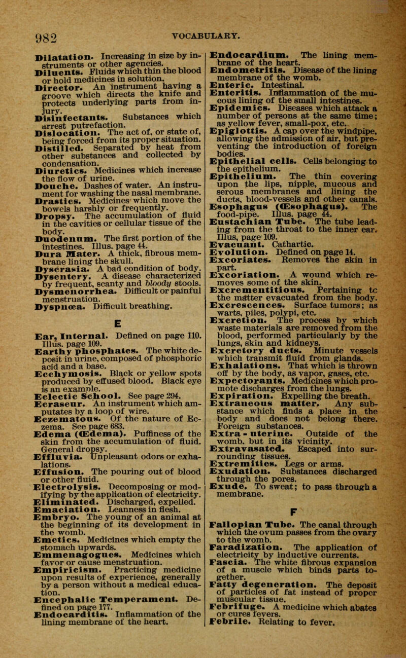 081 Dilatation. Increasing in size by in- struments or other agencies. Diluents. Fluids which thin the blood or hold medicines in solution. Director. An instrument having a groove which directs the knife and protects underlying parts from in- jury. Disinfectants. Substances which arrest putrefaction. Dislocation. The act of, or state of, being forced from its proper situation. Distilled. Separated by heat from other substances and collected by condensation. Diuretics. Medicines which increase the flow of urine. Douche. Dashes of water. An instru- ment for washing the nasal membrane. Drastics. Medicines-which move the bowels harshly or frequently. Dropsy. The accumulation of fluid in the cavities or cellular tissue of the body. Duodenum. The first portion of the intestines. Illus. page 44. Dura OTater. A thick, fibrous mem- brane lining the skull. Dyscrasia. A bad condition of body. Dysentery. A disease characterized by frequent, scanty and bloody stools. Dysmenorrhea. Difficult or painful menstruation. Dyspnoea. Difficult breathing. Ear, Internal. Defined on page 110. Illus. page 109. Earthy phosphates. The white de- posit in urine, composed of phosphoric acid and a base. Ecchymosis. Black or yellow spots produced by effused blood. Black eye is an examnle. Eclectic School. See page 294. Ecraseur. An instrument which am- putates by a loop of wire. Eczematous. Of the nature of Ec- zema. See page 683. Edema ((Edema). Puffiness of the skin from the accumulation of fluid. General dropsy. Effluvia. Unpleasant odors or exha- lations. Effusion. The pouring out of blood or other fluid. Electrolysis. Decomposing or mod- ifying by the application of electricity. Eliminated. Discharged, expelled. Emaciation. Leanness in flesh. Embryo. The young of an animal at the beginning of its development in the womb. Emetics. Medicines which empty the stomach upwards. Emmenagogues. Medicines which favor or cause menstruation. Empiricism. Practicing medicine upon results of experience, generally by a person without a medical educa- tion. Encephalic Temperament. De- fined on page 177. Endocarditis. Inflammation of the lining membrane of the heart. Endocardium. The lining mem- brane of the heart. Endometritis. Disease of the lining membrane of the womb. Enteric. Intestinal. Enteritis. Inflammation of the mu- cous lining of the small intestines. Epidemics. Diseases which attack a number of persons at the same time; as yellow fever, small-pox, etc. Epigl ottis. A cap over the windpipe, allowing the admission of air, but pre- venting the introduction of foreign bodies. Epithelial cells. Cells belonging to the epithelium. Epithelium. The thin covering upon the lips, nipple, mucous and serous membranes and lining the ducts, blood-vessels and other canals. Esophagus ((Esophagus). The food-pipe. Illus. page 44. Eustachian Tube. The tube lead- ing from the throat to the inner ear. Illus, page 109. Evacuant. Cathartic. Evolution. Defined on page 14. Excoriates. Removes the skin in part. Excoriation. A wound which re- moves some of the skin. Excrementitious. Pertaining tc the matter evacuated from the body. Excrescences. Surface tumors; as warts, piles, polypi, etc. Excretion. The Excretion. The process by which waste materials are removed from the blood, performed particularly by the lungs, skin and kidneys. Excretory ducts. Minute vessels which transmit fluid from glands. Exhalations. That which is thrown off by the body, as vapor, gases, etc. Expectorants. Medicines which pro- mote discharges from the lungs. Expiration. Expelling the breath. Extraneous matter. Any sub- stance which finds a place in the body and does not belong there. Foreign substances. Extra - uterine. Outside of the womb, but in its vicinity. Extravasated. Escaped into sur- rounding tissues. Extremities. Legs or arms. Exudation. Substances discharged through the pores. Exude. To sweat; to pass through a membrane. Fallopian Tube. The canal through which the ovum passes from the ovary to the womb. Faradization. The application of electricity by inductive currents. Fascia. The white fibrous expansion of a muscle which binds parts to- gether. Fatty degeneration. The deposit of particles of fat instead of proper muscular tissue. Febrifuge. A medicine which abates or cures fevers. Febrile. Relating to fever.