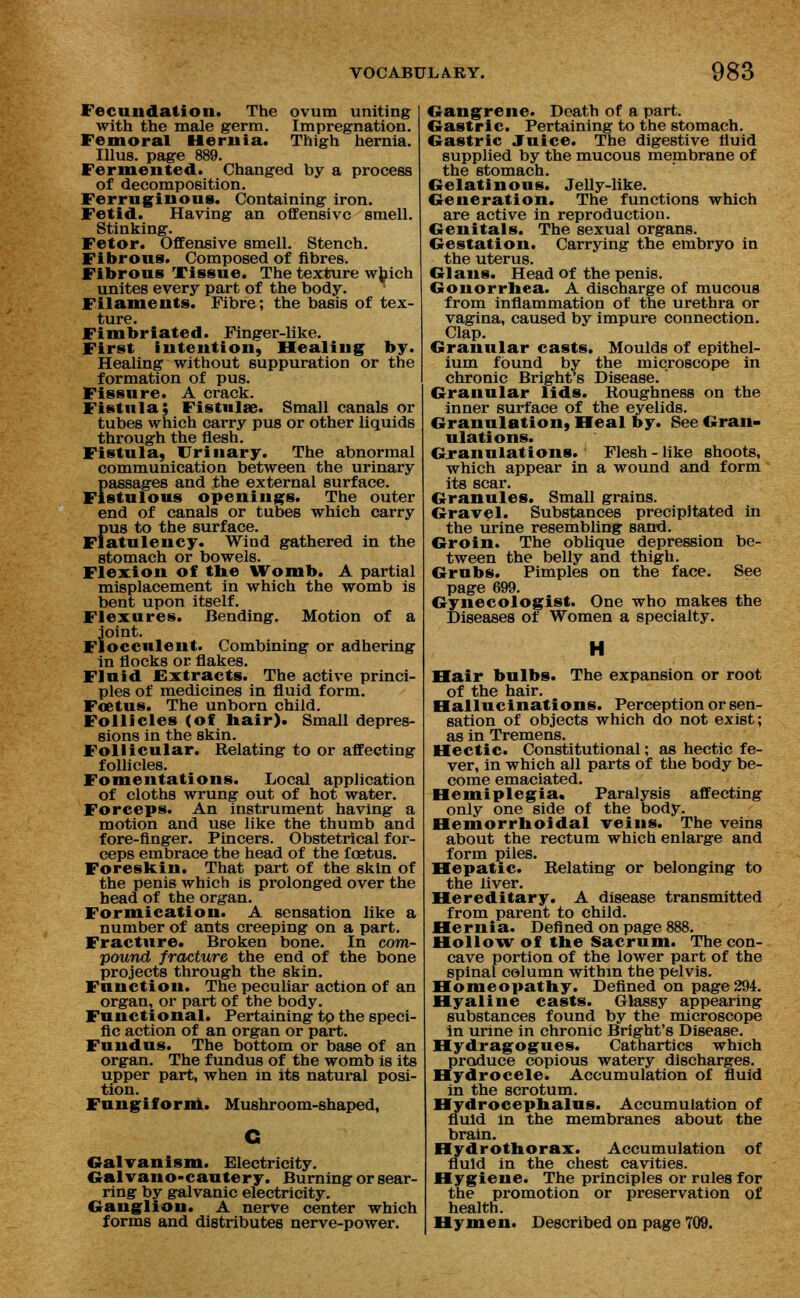 Fecundation. The ovum uniting with the male germ. Impregnation. Femoral Hernia. Thigh hernia. Illus. page 889. Fermented. Changed by a process of decomposition. Ferruginous. Containing iron. Fetid. Having an offensive smell. Stinking. Fetor. Offensive smell. Stench. Fibrous. Composed of fibres. Fibrous Tissue. The texture which unites every part of the body. Filaments. Fibre; the basis of tex- ture. Fimbriated. Finger-like. First intention, Healing by. Healing without suppuration or the formation of pus. Fissure. A crack. Fistula; Fistula?. Small canals or tubes which carry pus or other liquids through the flesh. Fistula, Urinary. The abnormal communication between the urinary Fassages and the external surface. stulous openings. The outer end of canals or tubes which carry fiU8 to the surface. atulency. Wind gathered in the stomach or bowels. Flexion of the Womb, A partial misplacement in which the womb is bent upon itself. Flexures. Bending. Motion of a J'oint. occnlent. Combining or adhering in flocks or flakes. Fluid Extracts. The active princi- ples of medicines in fluid form. Foetus. The unborn child. Follicles (of hair)* Small depres- sions in the skin. Follicular. Relating to or affecting follicles. Fomentations. Local application of cloths wrung out of hot water. Forceps. An instrument having a motion and use like the thumb and fore-finger. Pincers. Obstetrical for- ceps embrace the head of the foetus. Foreskin. That part of the skin of the penis which is prolonged over the head of the organ. Formication. A sensation like a number of ants creeping on a part. Fracture. Broken bone. In com- pound fracture the end of the bone projects through the skin. Function. The peculiar action of an organ, or part of the body. Functional. Pertaining to the speci- fic action of an organ or part. Fundus. The bottom or base of an organ. The fundus of the womb is its upper part, when in its natural posi- tion. Fungiform. Mushroom-shaped, Galvanism. Electricity. Galvano-cautery. Burning or sear- ring by galvanic electricity. Ganglion. A nerve center which Gangrene. Death of a part. Gastric. Pertaining to the stomach. Gastric Juice. The digestive fluid supplied by the mucous membrane of the stomach. Gelatinous. Jelly-like. Generation. The functions which are active in reproduction. Genitals. The sexual organs. Gestation. Carrying the embryo in the uterus. Glaus. Head of the penis. Gonorrhea. A discharge of mucous from inflammation of the urethra or vagina, caused by impure connection. Clap. Granular casts. Moulds of epithel- ium found by the microscope in chronic Bright's Disease. Granular lids. Roughness on the inner surface of the eyelids. Granulation, Heal by. See Gran- ulations. Granulations. Flesh - like shoots, which appear in a wound and form its scar. Granules. Small grains. Gravel. Substances precipitated in the urine resembling sand. Groin. The oblique depression be- tween the belly and thigh. Grubs. Pimples on the face. See page 699. Gynecologist. One who makes the Diseases of Women a specialty. Hair bulbs. The expansion or root of the hair. Hallucinations. Perception or sen- sation of objects which do not exist; as in Tremens. Hectic. Constitutional; as hectic fe- ver, in which all parts of the body be- come emaciated. Hemiplegia. Paralysis affecting only one side of the body. Hemorrhoidal veins. The veins about the rectum which enlarge and form piles. Hepatic. Relating or belonging to the liver. Hereditary. A disease transmitted from parent to child. Hernia. Defined on page 888. Hollow of the Sacrum. The con- cave portion of the lower part of the spinal column within the pelvis. Homeopathy. Defined on page 294. Hyaline casts. Glassy appearing substances found by the microscope in urine in chronic Bright's Disease. Hydragogues. Cathartics which produce copious watery discharges. Hydrocele. Accumulation of fluid in the scrotum. Hydrocephalus. Accumulation of fluid in the membranes about the brain. Hydrothorax. Accumulation of fluid in the chest cavities. Hygiene. The principles or rules for the promotion or preservation of health.