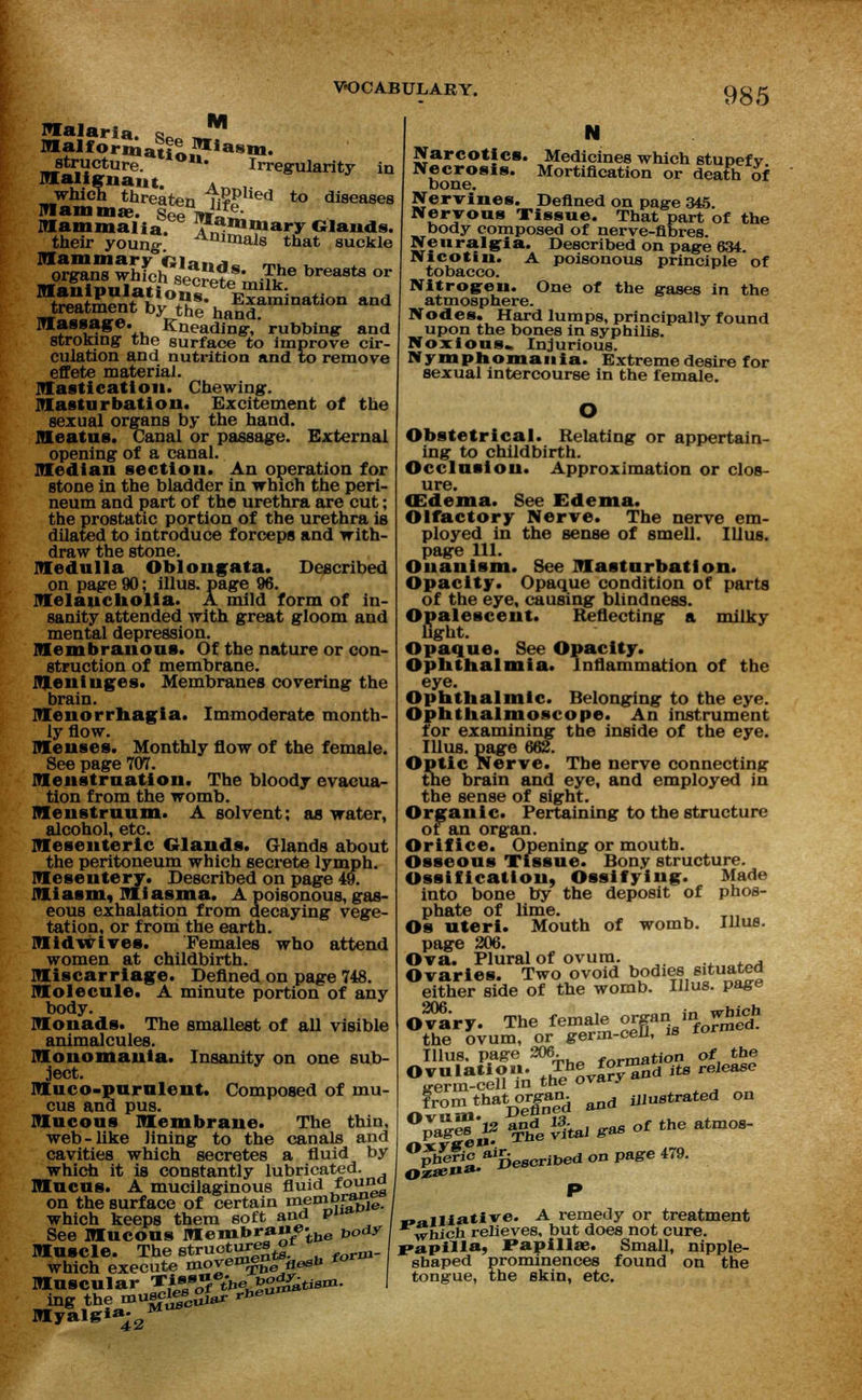 M malaria o Malfformatio Wiasm- structure. uu* Irregularity in malignant. A which threaten ii??lied to diseases mammae. Sepi*rie- Mammalia, ^^uary Glands. their young. Aninials that suckle mammary Gia«,*~ m,_ , organs whfch VeciS-miTthe breMts or «e,nX°SSe-hH^nati°'' - massage. Kneading-, rubbing- and stroking the surface to improve cir- culation and nutrition and to remove effete material. mastication. Chewing. masturbation. Excitement of the sexual organs by the hand. meatus. Canal or passage. External opening of a canal. median section. An operation for stone in the bladder in which the peri- neum and part of the urethra are cut; the prostatic portion of the urethra is dilated to introduce forceps and with- draw the stone. medulla Oblongata. Described on page 90; illus. page 96. melancholia. A mild form of in- sanity attended with great gloom and mental depression. membranous. Of the nature or con- struction of membrane. meninges. Membranes covering the brain. monorrhagia. Immoderate month- ly flow. menses. Monthly flow of the female. See page 707. menstruation. The bloody evacua- tion from the womb. menstruum. A solvent; as water, alcohol, etc. mesenteric Glands. Glands about the peritoneum which secrete lymph. mesentery. Described on page 49. miasm, miasma. A poisonous, gas- eous exhalation from decaying vege- tation, or from the earth. Midwives. Females who attend women at childbirth. miscarriage. Defined on page 748. molecule. A minute portion of any body. monads. The smallest of all visible animalcules. monomania. Insanity on one sub- ject. muco-purulent. Composed of mu- cus and pus. mucous membrane. The thin, web-like lining to the canals and cavities which secretes a fluid by which it is constantly lubricated. mucus. A mucilaginous fluid foulg on the surface of certain membrane which keeps them soft and P«a See mucous membra««tbe vody muscle. The structures^ which execute move^g &*>* fo muscular ^sf3ihebody^tiam. ingthemuBc^s^^eu^ myal&*^2 N Medicines which stupefy Mortification or death of the gases in the Narcotics. Necrosis. bone. Nervines. Defined on page 345. Nervous Tissue. That part of the body composed of nerve-fibres. Neuralgia. Described on page 634. IVlcotin. A poisonous principle of tobacco. Nitrogen. One of atmosphere. Nodes. Hard lumps, principally found upon the bones in syphilis. Noxious. Injurious. Nymphomania. Extreme desire for sexual intercourse in the female. Obstetrical. Relating or appertain- ing to childbirth. Occlusion. Approximation or clos- ure. (Edema. See Edema. Olfactory Nerve. The nerve em- ployed in the sense of smell. Illus. page 111. Onanism. See masturbation. Opacity. Opaque condition of parts of the eye, causing blindness. Opalescent. Reflecting a milky fight. Opaque. See Opacity. Ophthalmia. Inflammation of the eye. Ophthalmic. Belonging to the eye. Ophthalmoscope. An instrument for examining the inside of the eye. Illus. page 662. Optic Nerve. The nerve connecting the brain and eye, and employed in the sense of sight. Organic. Pertaining to the structure ot an organ. Orifice. Opening or mouth. Osseous Tissue. Bony structure. Ossification, Ossifying. Made into bone by the deposit of phos- phate of lime. Os uteri. Mouth of womb. Illus. page 206. Ova. Plural of ovum. . Ovaries. Two ovoid bodies situated either side of the womb. Illus. page O^a'ry. The female organ in which the ovum, or germ-cell, is ™r Illus. page 306. formation of the Ovulation. The form^ m release srerm-cell in the ovary from thatOTgan. &nd iJJUStrated on °v*g™'v 1&e vital gas of the atmos- phefio ascribed on page 479. P „ailiative. A remedy or treatment which relieves, but does not cure. papilla, JPapilla?. Small, nipple- shaped prominences found on the tongue, the skin, etc.