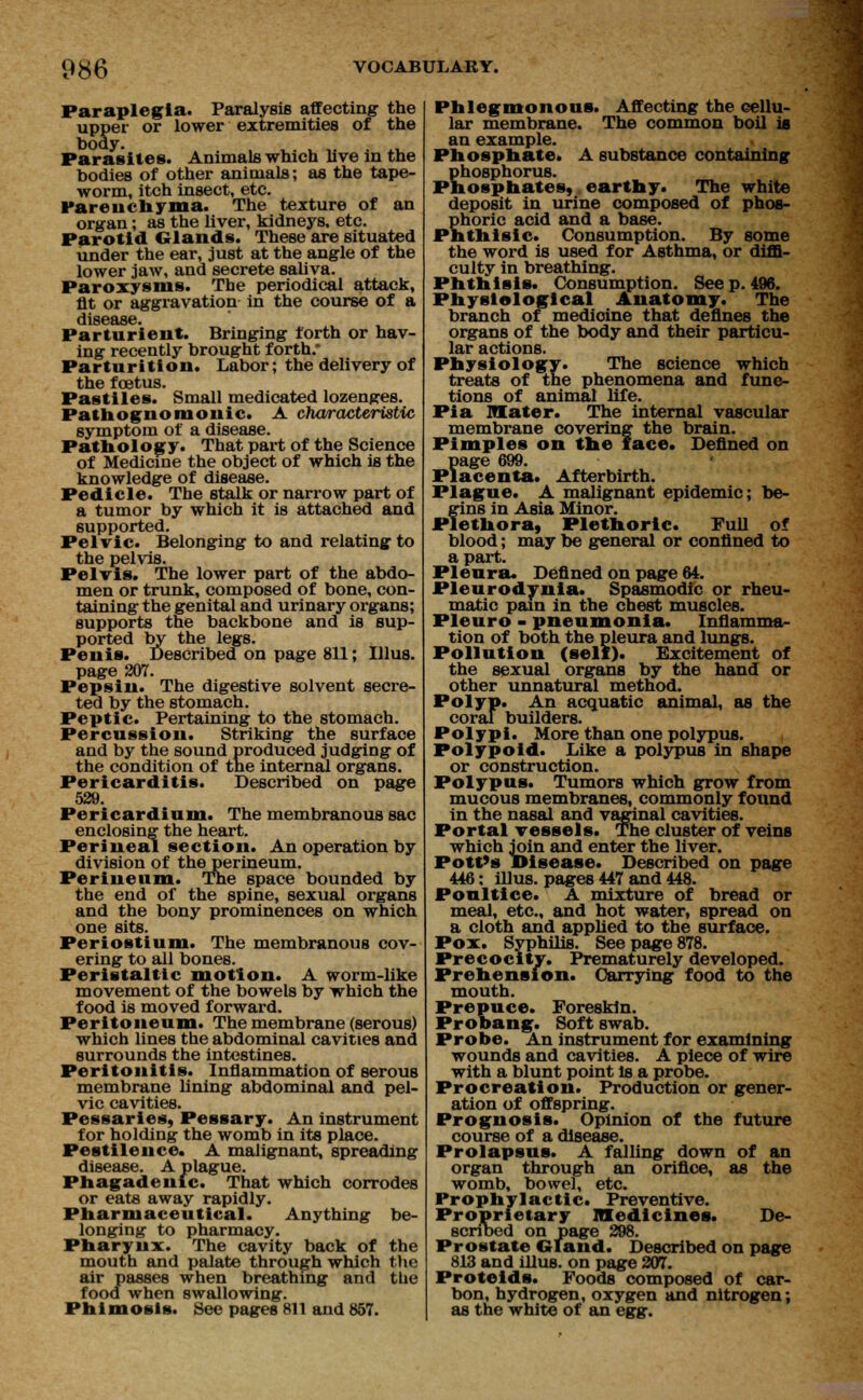 Paraplegia. Paralysis affecting the upper or lower extremities of the body. Parasites. Animals which live in the bodies of other animals; as the tape- worm, itch insect, etc. Parenchyma. The texture of an organ; as the liver, kidneys, etc. Parotid Glands. These are situated under the ear, just at the angle of the lower jaw, and secrete saliva. Paroxysms. The periodical attack, flt or aggravation in the course of a diS6£LS6 Parturient. Bringing forth or hav- ing recently brought forth.' Parturition. Labor; the delivery of the foetus. Pastiles. Small medicated lozenges. Pathognomonic. A characteristic symptom of a disease. Pathology. That part of the Science of Medicine the object of which is the knowledge of disease. Pedicle. The stalk or narrow part of a tumor by which it is attached and supported. Pelvic. Belonging to and relating to the pelvis. Pelvis. The lower part of the abdo- men or trunk, composed of bone, con- taining the genital and urinary organs; supports the backbone and is sup- ported by the legs. Penis. Described on page 811; Illus. page 207. Pepsin. The digestive solvent secre- ted by the stomach. Peptic. Pertaining to the stomach. Percussion. Striking the surface and by the sound produced judging of the condition of the internal organs. Pericarditis. Described on page 529. Pericardium. The membranous sac enclosing the heart. Perineal section. An operation by division of the perineum. Perineum. The space bounded by the end of the spine, sexual organs and the bony prominences on which one sits. Periostium. The membranous cov- ering to all bones. Peristaltic motion. A worm-like movement of the bowels by which the food is moved forward. Peritoneum. The membrane (serous) which lines the abdominal cavities and surrounds the intestines. Peritonitis. Inflammation of serous membrane lining abdominal and pel- vic cavities. Pessaries, Pessary. An instrument for holding the womb in its place. Pestilence. A malignant, spreading disease. A plague. Phagadenic. That which corrodes or eats away rapidly. Pharmaceutical. Anything be- longing to pharmacy. Pharynx. The cavity back of the mouth and palate through which the air passes when breathing and the food when swallowing. Phimosis. See pages 811 and 857. Phlegmonous. Affecting the cellu- lar membrane. The common boil is an example. Phosphate. A substance containing phosphorus. Phosphates, earthy. The white deposit in urine composed of phos- phoric acid and a base. Phthisic. Consumption. By some the word is used for Asthma, or diffi- culty in breathing. Phthisis. Consumption. Seep. 496. Physiological Anatomy. The branch of medioine that defines the organs of the body and their particu- lar actions. Physiology. The science which treats of the phenomena and func- tions of animal life. Pi a Mater. The internal vascular membrane covering the brain. Pimples on the face. Defined on page 699. Placenta. Afterbirth. Plague. A malignant epidemic; be- gins in Asia Minor. Plethora, Plethoric. Full of blood; may be general or confined to apart. Pleura. Defined on page 64. Pleurodynia. Spasmodic or rheu- matic pain in the chest muscles. Pleuro - pneumonia. Inflamma- tion of both the pleura and lungs. Pollution (self). Excitement of the sexual organs by the hand or other unnatural method. Polyp. An acquatic animal, as the coral builders. Polypi. More than one polypus. Polypoid. Like a polypus in shape or construction. Polypus. Tumors which grow from mucous membranes, commonly found in the nasal and vaginal cavities. Portal vessels. The cluster of veins which join and enter the liver. Pott's Disease. Described on page 446: illus. pages 447 and 448. Poultice. A mixture of bread or meal, etc., and hot water, spread on a cloth and applied to the surface. Pox. Syphilis. See page 878. Precocity. Prematurely developed. Prehension. Carrying food to the mouth. Prepuce. Foreskin. Probang. Soft swab. Probe. An instrument for examining wounds and cavities. A piece of wire with a blunt point is a probe. Procreation. Production or gener- ation of offspring. Prognosis. Opinion of the future course of a disease. Prolapsus. A falling down of an organ through an orifice, as the womb, bowel, etc. Prophylactic. Preventive. Proprietary medicines. De- scribed on page 298. Prostate Gland. Described on page 813 and illus. on page 207. Proteids. Foods composed of car- bon, hydrogen, oxygen and nitrogen; as the white of an egg.