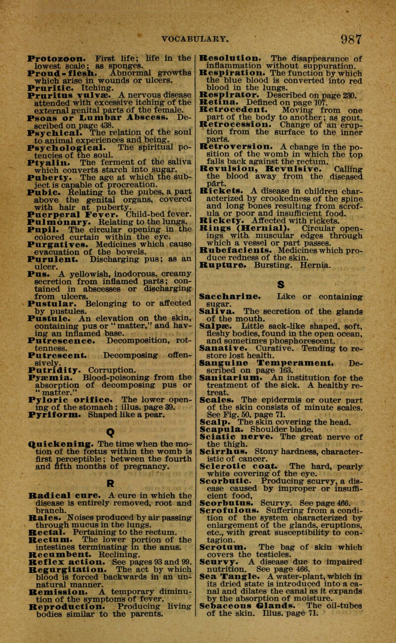 Protozoon. First life; life in the lowest scale; as sponges. Proud-flesh. Abnormal growths which arise in wounds or ulcers. Pruritic. Itching. Pruritus vulvae. A nervous disease attended with excessive itching of the external genital parts of the female. Psoas or Lumbar Abscess. De- scribed on page 438. Psychical. The relation of the soul to animal experiences and being. Psychological. The spiritual po- tencies of the soul. Ptyalin. The ferment of the saliva which converts starch into sugar. Puberty. The age at which the sub- ject is capable of procreation. Pubic. Relating to the pubes, a part above the genital organs, covered with hair at puberty. Puerperal Fever. Child-bed fever. Pulmonary. Relating to the lungs. Pupil. The circular opening in the colored curtain within the eye; Purgatives. Medicines which cause evacuation of the bowels. Purulent. Discharging pus; as an ulcer. Pus. A yellowish, inodorous, creamy secretion from inflamed parts; con- tained in abscesses or discharging from ulcers. Pustular. Belonging to or affected by pustules. Pustule. An elevation on the skin, containing pus or matter, and hav- ing an inflamed base. Putrescence. Decomposition, rot- tenness. Putrescent. Decomposing offen- sively. Putridity. Corruption. Pyaemia. Blood-poisoning from the absorption of decomposing pus or  matter. Pyloric orifice. The lower open- ing of the stomach; illus. page 39. Pyrif orm. Shaped like a pear. Quickening* The time when the mo- tion of the foetus within the womb is first perceptible; between the fourth and fifth months of pregnancy. Radical cure. A cure in which the disease is entirely removed, root and branch. Rales. Noises produced by air passing through mucus in the lungs. Rectal. Pertaining to the rectum. Rectum. The lower portion of the intestines terminating in the anus. Recumbent. Reclining. Reflex action. See pages 93 and 99. Regurgitation. The act by which blood is forced backwards in an un- natural manner. Remission. A temporary diminu- tion of the symptoms of fever. Reproduction. Producing living bodies similar to the parents. Resolution. The disappearance of inflammation without suppuration. Respiration. The function by which the blue blood is converted into red blood in the lungs. Respirator. Described on page 230. Retina. Defined on page 107. Retro cede nt. Moving from one part of the body to another; as gout. Retrocession. Change of an erup- tion from the surface to the inner parts. Retroversion. A change in the po- sition of the womb in which the top falls back against the rectum. Revulsion, Revulsive. Calling the blood away from the diseased part. Rickets. A disease in children char- acterized by crookedness of the spine and long bones resulting from scrof- ula or poor and insufficient food. Rickety. Affected with rickets. Rings (Hernial). Circular open- ings with muscular edges through which a vessel or part passes. Rubefacients. Medicines which pro- duce redness of the skin. Rupture. Bursting. Hernia. S Saccharine. Like or containing sugar. Saliva. The secretion of the glands of the mouth. Salpre. Little sack-like shaped, soft, fleshy bodies, found in the open ocean, and sometimes phosphorescent. Sanative. Curative. Tending to re- store lost health. Sanguine Temperament. De- scribed on page 163. Sanitarium. An institution for the treatment of the sick. A healthy re- treat. Scales. The epidermis or outer part of the skin consists of minute scales. See Fig. 50, page 71. Scalp. The skin covering the head. Scapula. Shoulder blade. Sciatic nerve. The great nerve of the thigh. Scirrhus. Stony hardness, character- istic of cancer. Sclerotic coat. The hard, pearly white covering of the eye. Scorbutic. Producing scurvy, a dis- ease caused by improper or insuffi- cient food, Scorbutus. Scurvy. See page 466. Scrofulous. Suffering from a condi- tion of the system characterized by enlargement of the glands, eruptions, etc., with great susceptibility to con- tagion. Scrotum. The bag of skin which covers the testicles. Scurvy. A disease due to impaired nutrition. See page 466. Sea Tangle. A water-plant, which in its dried state is introduced into a ca- nal and dilates the canal as it expands by the absorption of moisture. Sebaceous Glands. The oil-tubes of the skin. Hlus. page 71.