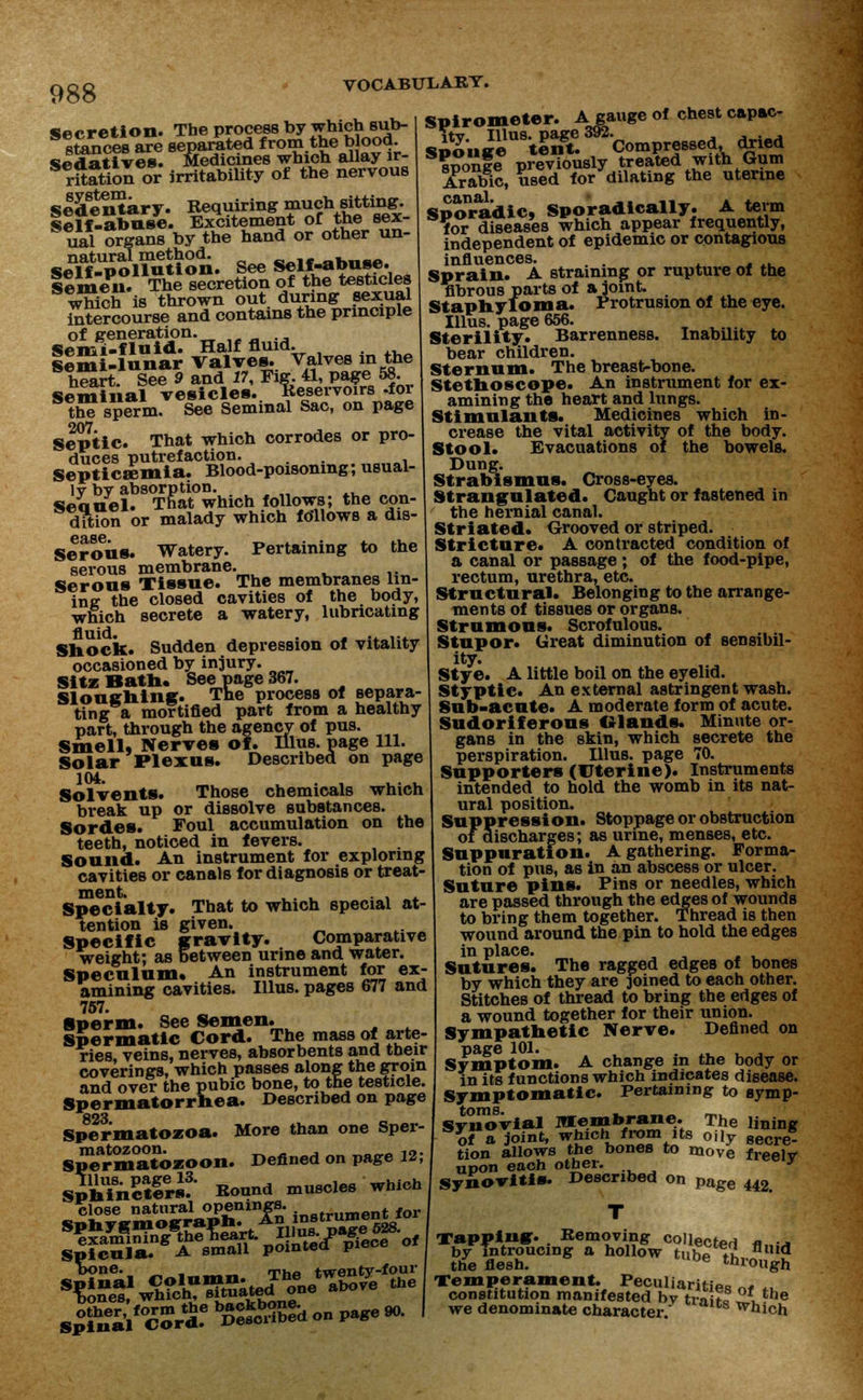 Secretion. The process by which sub- stances are separated from the blood *iod at ives. Medicines which allay ir- ritation or irritability of the nervous sldenUiry. Requiring muchsitting. Self-abuse. Excitement or the sex- ual organs by the hand or other un- SeYf^poUution. See Self-abuse. Seme?. The secretion of the testicles which is thrown out during sexual intercourse and contains the principle of generation. Semi-fluid. Half fluid. Semi-lunar Valves. Valves in the heart. See 9 and 17, Fig. 41, page 58. Seminal vesicles. Reservoirs -foi the sperm. See Seminal Sac, on page 207 Septic. That which corrodes or pro- duces putrefaction. Septicemia. Blood-poisoning; usual- lv by absorption. Seauel. That which follows; the con- dition or malady which follows a dis- Serous. Watery. Pertaining to the serous membrane. Serous Tissue. The membranes lin- ing the closed cavities of the body, which secrete a watery, lubricating Shock. Sudden depression of vitality occasioned by injury. SitzBath. See page 367. Slouching. The process of separa- ting a mortified part from a healthy part, through the agency of pus. Smell, Nerves of. Illus. page 111. Solar Plexus. Described on page 104. Solvents. Those chemicals which break up or dissolve substances. Sordes. Foul accumulation on the teeth, noticed in fevers. Sound. An instrument for exploring cavities or canals for diagnosis or treat- ment. . . . Specialty. That to which special at- tention is given. Specific gravity. Comparative weight; as between urine and water. Speculum. An instrument for ex- amining cavities. Illus. pages 677 and 757. Sperm. See Semen. Spermatic Cord. The mass of arte- ries veins, nerves, absorbents and their coverings, which passes along the groin and over the pubic bone, to the testicle. Spermatorrhea. Described on page 823 Spermatozoa. More than one Sper- S^rmatozoon. Defined on page 12; SPhinctlrsf- Round muscles which close natural openings. SPicula. A small pointed- piece bone. _ ,„_,», The twenty-four Spirometer. A gauge of chest capac- »i?uJSn%5ffi ^Compressed dried sponge previously treated with Gum Arabic, used for dilating the uterine Sporadic, Sporadically. A term Yor diseases which appear frequently, independent of epidemic or contagious influences. . . Sprain. A straining or rupture of the fibrous parts of a joint. Staphyloma. Protrusion of the eye. Illus. page 656. Sterility. Barrenness. Inability to bear children. Sternum. The breast-bone. Stethoscope. An instrument for ex- amining the heart and lungs. Stimulants. Medicines which in- crease the vital activity of the body. Stool. Evacuations of the bowels. Dung. Strabismus. Cross-eyes. Strangulated. Caught or fastened in the hernial canal. Striated. Grooved or striped. Stricture. A contracted condition of a canal or passage; of the food-pipe, rectum, urethra, etc. Structural. Belonging to the arrange- ments of tissues or organs. Strumous. Scrofulous. Stupor. Great diminution of sensibil- ity. Stye. A little boil on the eyelid. Styptic. An external astringent wash. Sub-acute. A moderate form of acute. Sudoriferous Glands. Minute or- gans in the skin, which secrete the perspiration. Illus. page 70. Supporters (Uterine). Instruments intended to hold the womb in its nat- ural position. Suppression. Stoppage or obstruction of discharges; as urine, menses, etc. Suppuration. A gathering. Forma- tion of pus, a6 in an abscess or ulcer. Suture pins. Pins or needles, which are passed through the edges of wounds to bring them together. Thread is then wound around the pin to hold the edges in place. Sutures. The ragged edges of bones by which they are joined to each other. Stitches of thread to bring the edges of a wound together for their union. Sympathetic Nerve. Defined on page 101. , , .. . Symptom. A change in the body or in its functions which indicates disease. Symptomatic. Pertaining to symp- toms. of Synovial Membrane. The lining of a joint, which from its oily 8ecre. tion allows the bones to move freelv upon each other. ■> Synovitis. Described on page 442. T Tapping-. Removing collects « ■* by Tntroucing a hollow tub* tu fllud the flesh. ue through Temperament peculiaritiPo „« ., constitution manifested bv trnifo , the we denominate character ulls Which