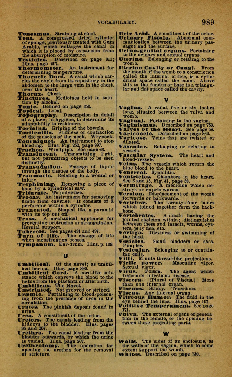 Tenesmus. Straining at stool. Tent. A compressed, dried cylinder of sponge, previously treated with Gum Aralbic, which enlarges the canal in which it is placed by expansion from the absorption of moisture. Testicles. Described on page 811; IUus. page 207. Thermometer. An instrument for determining temperature. Thoracic Duct. A canal which car- ries the chyle from its repository in the abdomen to the large vein in the chest, near the heart. Thorax. Chest. Tinctures. Medicines held in solu- tion by alcohol. Tonic. Denned on page 350. Topical. Local. Topography. Description in detail of a place; in hygiene, to determine its adaptability to residence. Tormina. Griping of the bowels. Torticollis. Stiffness or contraction of the muscles of the neck. Wryneck. Tourniquet. An instrument to stop bleeding. Illus. Fig. 252, page 897. Trachea. Windpipe. See page 63. Translucent. Transmitting light, but not permitting objects to be seen distinctly. Transudation. Passage of liquid through the tissues of the body. Traumatic. Relating to a wound or injury. Trephining1. Removing a piece of bone by a cylindrical saw. Triturate. To pulverize. Trocar. An instrument for removing fluids from cavities. It consists of a perforator within a cylinder. Truncated. Shaped like a pyramid with its top cut off. Truss. A mechanical appliance for preventing protrusion or strangulation. Hernial support. Tubercle. See pages 431 and 497. Turn of life. The change of life when menstruation ceases. Tympanum. Ear-drum. Illus. p. 109. Umbilical. Of the navel; as umbil- ical hernia. Illus. page 890. Umbilical Cord. A cord-like sub- stance which conveys the blood to the foBtus from the placenta or afterbirth. Umbilicus. The Navel. Unstriated. Not grooved or striped. Urremic. Pertaining to blood-poison- ing from the presence of urea in the circulation. Urates. The pinkish deposit found in urine. Urea. A constituent of the urine. Ureters. The canals leading from the kidneys to the bladder. Illus. pages 85 andi 207. Urethra. The canal leading from the bladder outwards, by which the urine is voided. Illus. page 207. Urethrotomy. The operation for opening the urethra for the removal of stricture. Uric Acid. A constituent of the urine. Urinary Fistula. Abnormal com- munication between the urinary pas- sages and the surface. Urino-genital organs. Pertaining to the urinary and sexual organs. Uterine. Belonging or relating to the womb. Uterine Cavity or Canal. From the month of the womb to a constriction called the internal orifice, is a cylin- drical space called the canal. Above this to the fundus or base is a triangu- lar and flat space called the cavity. Vagina. A canal, five or six inches long, situated between the vulva and womb. Vaginal. Pertaining to the vagina. Vaginismus. Described on page 759. Valves of the Heart. See page 58. Varicocele. Described on page 860. Varicose. Veins that are twisted or dilated. Vascular. Belonging or relating to vessels. Vascular System. The heart and blood-vessels. Veins. The vessels which return the blue blood to the heart. Venereal. Syphilitic. Ventricles. Chambers in the heart. See 5 and Ik, Fig. 41, page 58. Vermifuge. A medicine which de- stroys or expels worms. Version. Displacement of the womb forwards or backwards. Vertebra?. The twenty-four bones which joined together form the back- bone. Vertebrates. Animals having the {ointed skeleton within; distinguishes >etween these and insects, worms, oys- ters, jelly fish, etc. Vertigo. Dizziness or swimming of the head. Vesicles. Small bladders or sacs. Pimples. Vesicular. Belonging to or contain- ing cells. Villi. Minute thread-like projections. Virile power. Masculine vigor. Sexual vigor. Virus. Poison. The agent which transmits infectious disease. Viscera. (Plural of Viscus.) More than one internal organ. Viscous. Sticky. Tenacious. Viscus. Any internal organ. Vitreous Humor. The fluid in the eye behind the lens. Illus. page 107. Volitive Temperament. See page 171. Vulva. The external organs of genera- tion in the female, or the opening be- tween these projecting parts. W Walls. The sides of an enclosure, as the walls of the vagina, which to some extent support the womb. Whites. Described on page 730.