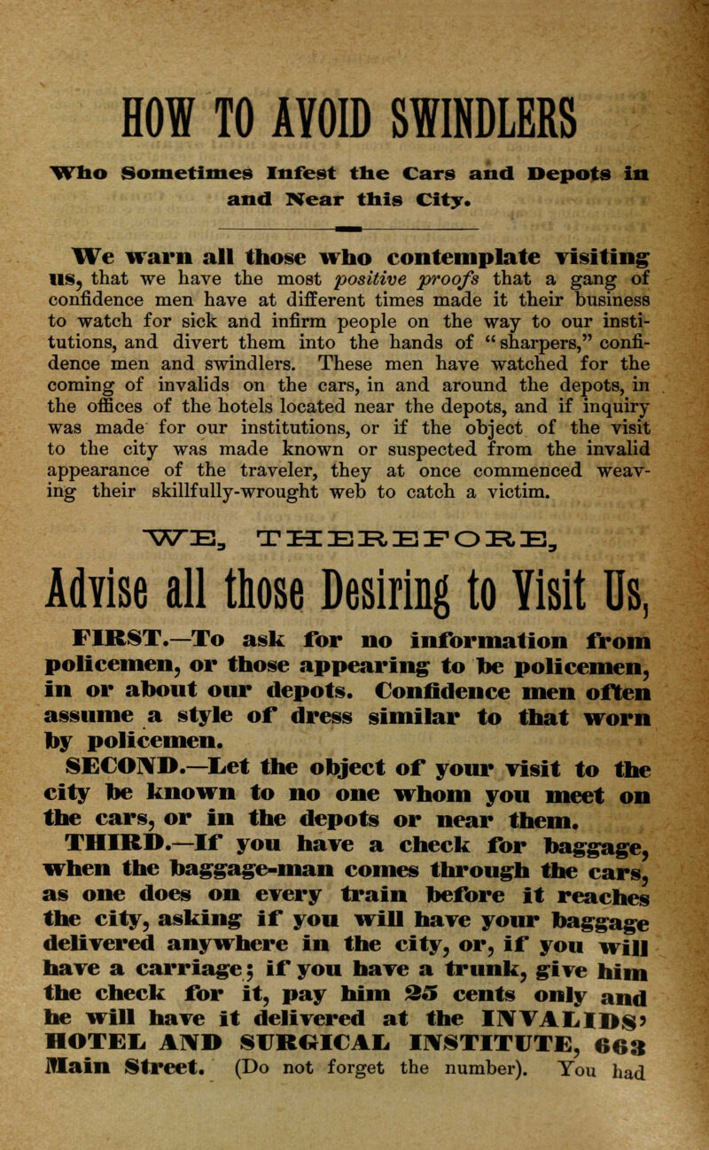 HOW TO AVOID SWINDLERS Who Sometimes Infest the Cars and Depots in and Near this City. We warn all those who contemplate visiting US, that we have the most positive proofs that a gang of confidence men have at different times made it their business to watch for sick and infirm people on the way to our insti- tutions, and divert them into the hands of  sharpers, confi- dence men and swindlers. These men have watched for the coming of invalids on the cars, in and around the depots, in the offices of the hotels located near the depots, and if inquiry was made for our institutions, or if the object of the visit to the city was made known or suspected from the invalid appearance of the traveler, they at once commenced weav- ing their skillfully-wrought web to catch a victim. WE, THEREFORE, Advise all those Desiring to Yisit Us, FIRST.—To ask for no information from policemen, or those appearing to be policemen, in or about our depots. Confidence men often assume a style of dress similar to that worn by policemen. SECOND.—Let the object of your visit to the city be known to no one whom you meet on the cars, or in the depots or near them. THIRD.—If you have a check for baggage, when the baggage-man comes through the cars, as one does on every train before it reaches the city, asking if you will have your baggage delivered anywhere in the city, or, if you will have a carriage; if you have a trunk, give him the check for it, pay him 25 cents only and he will have it delivered at the IWVALIDS' HOTEL AND SUROICAL INSTITUTE, 663 JHain Street. (Do not forget the number). You had