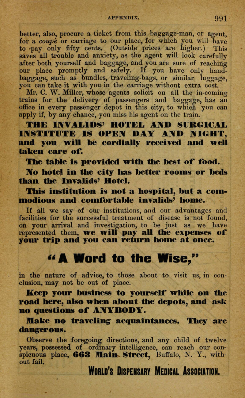 APPENDIX. 99| better, also, procure a ticket from this baggage-man, or agent, for a coup'e or carriage to our place, for which you will have to »pay only fifty cents. (Outside prices are higher.) This saves all trouble and anxiety, as the agent will look carefully after both yourself and baggage, and you are sure of reaching our place promptly and safely. If you have only hand- baggage, such as bundles, traveling-bags, or similar luggage, you can take it with you in the carriage without extra cost. Mr. C. W. Miller, whose agents solicit on all the in-coming trains for the delivery of passengers and baggage, has an office in every passenger depot in this city, to which you can apply if, by any chance, you miss his agent on the train. THE INVALIDS' HOTEL AND SURGICAL. INSTITUTE IS OPEN DAY AND NIGHT, and you will be cordially received and well taken care of*. The table is provided with the best or food. No hotel in the city has better rooms or beds than the Invalids' Hotel. This institution is not a hospital, but a com- modious and comfortable invalids' home. If all we say of our institutions, and our advantages and facilities for the successful treatment of disease is not found, on your arrival and investigation, to be just as we have represented them, we will pay all the expenses of your trip and you can return home at once. A Word to the Wise, 99 in the nature of advice, to those about to visit us, in con- clusion, may not be out of place. Keep your business to yourself while on the road here, also when about the depots, and ask no questions of ANYBODY. make no traveling acquaintances. They are dangerous. Observe the foregoing directions, and any child of twelve years, possessed of ordinary intelligence, can reach our con- spicuous place, 663 Main Street, Buffalo, N. Y., with- out fail. World's Dispensary Medical Association.