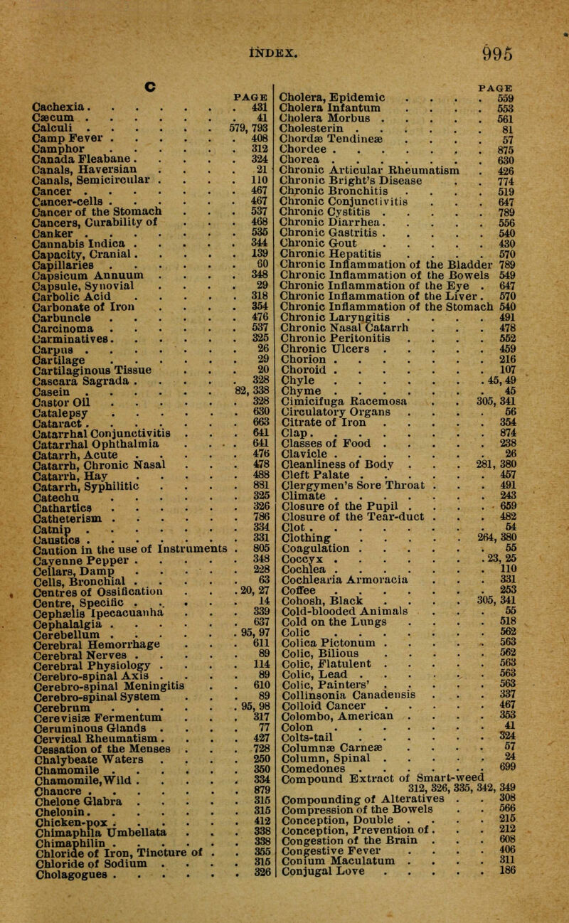 Cachexia. Caecum . Calculi . Camp Fever . Camphor Canada Fleabane. Canals, Haversian Canals, Semicircular Cancer . Cancer-cells . Cancer of the Stomach Cancers, Curability of Canker . Cannabis Indica . Capacity, Cranial. Capillaries Capsicum Annuum Capsule, Synovial Carbolic Acid Carbonate of Iron Carbuncle Carcinoma Carminatives. Carpus . Cartilage Cartilaginous Tissue Cascara Sagrada . Casein . Castor Oil Catalepsy Cataract. Catarrhal Conjunctivitis Catarrhal Ophthalmia Catarrh, Acute Catarrh, Chronic Nasal Catarrh, Hay Catarrh, Syphilitic Catechu Cathartics Catheter ism . Catnip . Caustics . Caution in the use of Instr Cayenne Pepper . Cellars, Damp Cells, Bronchial . Centres of Ossification Centre, Specific . Cephaelis Ipecacuanha Cephalalgia . Cerebellum . Cerebral Hemorrhage Cerebral Nerves . Cerebral Physiology Cerebro-spinal Axis Cerebro-spinal Meningitis Cerebro-spinal System Cerebrum Cerevisise Fer men turn Ceruminous Glands . Cervical Rheumatism. Cessation of the Menses Chalybeate Waters Chamomile . Chamomile, Wild . Chancre .... Chelone Glabra . Chelonin. Chicken-pox . Chimaphila Umbellata Chimaphilin . Chloride of Iron, Tincture Chloride of Sodium Cholagogues . uments of PAGE 431 41 579, 793 408 312 324 21 \ 110 467 467 537 468 535 344 139 60 348 29 318 354 476 537 325 26 29 20 328 82,338 328 630 663 641 641 476 478 488 881 325 326 786 334 331 805 348 228 63 20,27 14 339 637 95,97 611 114 89 610 89 95,98 317 77 427 728 250 350 334 879 315 315 412 338 338 355 315 326 PAGE 559 553 561 81 57 875 630 426 774 519 647 789 556 540 430 570 789 549 647 570 Cholera, Epidemic Cholera Infantum Cholera Morbus . Cholesterin . Chorda? Tendineae Chordee .... Chorea .... Chronic Articular Rheumatism Chronic Bright's Disease Chronic Bronchitis Chronic Conjunctivitis Chronic Cystitis . Chronic Diarrhea. Chronic Gastritis . Chronic Gout Chronic Hepatitis Chronic Inflammation of the Bladder Chronic Inflammation of the Bowels Chronic Inflammation of the Eye . Chronic Inflammation of the Liver . Chronic Inflammation of the Stomach 540 Chronic Laryngitis . . . .491 Chronic Nasal Catarrh . . . 478 Chronic Peritonitis .... 552 Chronic Ulcers 459 Chorion 216 Choroid 107 Chyle 45,49 Chyme 45 Cimicifuga Racemosa . . 305,341 Circulatory Organs .... 56 Citrate of Iron 354 Clap 874 Classes of Food 238 Clavicle 26 Cleanliness of Bodv . . .281, 380 Cleft Palate ...... 457 Clergymen's Sore Throat . . .491 Climate 243 Closure of the Pupil 659 Closure of the Tear-duct . . . 482 Clot . 54 Clothing' • • '• • • 264,380 Coagulation 55 Coccyx 23, 25 Cochlea HO Cochlearia Armoracia . . . 331 Coffee 253 Cohosh, Black . . . . 305,341 Cold-blooded Animals ... 55 Cold on the Lungs .... 518 Colic 562 Colica Pictonum 563 Colic, Bilious 562 Colic, Flatulent 563 Colic, Lead . . . . .,. . 563 Colic, Painters' 563 Collinsonia Canadensis ... 337 Colloid Cancer 467 Colombo, American .... 353 Colon 41 Colts-tail 324 Columna? Carneae .... 57 Column, Spinal 24 Comedones . . . . . • .699 Compound Extract of Smart-weed 312, 326, 335, 342, 349 Compounding of Alteratives . Compression of the Bowels Conception, Double . Conception, Prevention of Congestion of the Brain Congestive Fever Comum Maculatum . Conjugal Love 566 215 212 608 406 311 186