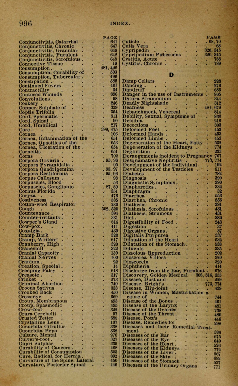 Conjunctivitis, Catarrhal Conjunctivitis, Chronic Conjunctivitis, Granular Conjunctivitis, Purulent Conjunctivitis, Scrofulous Connective Tissue Consumption. Consumption, Curability of Consumption, Tubercular Constipation . Continued Fevers Contractility Contused Wounds Convolutions . Cookery .... Copper, Sulphate of . Ooptis Trifolia Cord, Spermatic . Cord, Spinal . Cord, Umbilical . Core Cornea ..... Cornea, Inflammation of the Cornea, Opacities of the Cornea, Ulceration of the Corneitis Corns Corpora Olivaria . Corpora Pyramidalia Corpora Quadrigemina Corpora liestiformia Corpus Callosum . Corpuscles, Blood Corpuscles, Ganglionic Cornus Florida . Coryza . Costiveness . Cotton-wool Respirator Cough Countenance . Counter-irritants . Cowper's Gland . Cow-pox. Coxalgia. Cramp Bark Cramp, Writers' . Cranberry, High . Cranesbifl Cranial Capacity . Cranial Nerves . Cranium. Creation, Special. Creeping Palsy Creasote . Cricket . . . Criminal Abortion Crocus Sativus Crooked Back Cross-eye Croup, Membranous Croup, Spasmodic Crow-foot Crura Cerebelll . Crusted Tetter Crystalline Lens . Cucurbita Citrullus Cucurbita Pepo . Culture, Mental . Culver's-root. Cupri Sulphas Curability of Cancers Curability of Consumption Cure, Radical, for Hernia . Curvature of the Spine, Lateral Curvature, Posterior Spinal PAGE 641 647 649 642 645 19 481, 496 503 496 585 407 34 896 98 246 339 354 811 90 217 399, 475 106 651 653 654 651 702 95,96 95 95,97 95,96 98 53 87,89 351 476 585 230 502,520 394 331 814 411 439 320 617 320 322 139 100 22 14 618 317 273 749 333 450 669 493 495 322 97 688 107 338 338 276 327 339 468 503 892 450 446 PAGS Cuticle 68,70 Cutis Vera 68 Cypripedin 320,345 Cypripedium Pitbescens . . 320,345 Cystitis, Acute 788 Cystitis, Chronic 789 D Damp Cellars . . . . .228 Dancing . . . . . . . 276 Dandruff 685 Danger in the use of Instruments . 805 Datura Stramonium .... 344 Deadly Nightshade . . . .312 Deafness 481,678 Debauchment, Venereal . . .814 Debility, Sexual, Svmptoms of . 830 Decidua 216 Decoctions 303 Deformed Feet 453 Deformed Hands 453 Deformed Limbs 453 Degeneration of the Heart, Fatty . 532 Degeneration of the Kidneys . . 774 Deglutition 233 Derangements incident to Pregnancy 767 Desquamative Nephritis . . 773,774 Development of the Individual . 192 Development of the Testicles . . 811 Diabetes 782 Diagnosis . . . . . . 390 Diagnostic Symptoms.... 390 Diaphoretics 332 Diaphragm 32 Diarrhea 553 Diarrhea, Chronic .... 556 Diathesis 391 Diathesis, Scrofulous .... 431 Diathesis, Strumous .... 431 Diet. ....... 880 Digestibility of Food .... 243 Digestion 37 Digestive Organs 37 Digitalis Purpurea . . . .337 Dilatation of the Heart . . . 532 Dilatation of the Stomach ... 538 Diluents 335 Dioecious Reproduction . . . 202 Dioscorea Villosa .... 320 Dioscorein 320 Diphtheria 414 Discharge from the Ear, Purulent . 676 Discovery, Golden Medical 308, 816, 355 Disease, Dust and . . . .229 Disease, Bright's . . . 773,774 Disease, Hip-joint .... 439 Disease in Women, Masturbation a cause of ..... . 744 Disease of the Bones .... 461 Disease of the Larynx . . . 481 Disease of the Ovaries . . . 738 Disease of the Throat.... 480 Disease, Pott's 446 Disease, Remedies for . . . 298 Diseases and their Remedial Treat- ment 386 Diseases of the Ear .... 675 Diseases of the Eye .... 640 Diseases of the Heart * 526 Diseases of the Kidneys . . 770 Diseases of the Liver. . . 557 Diseases of the Skin ... 682 Diseases of the Stomach . . ! 537 Diseases of the Urinary Organs '. 771