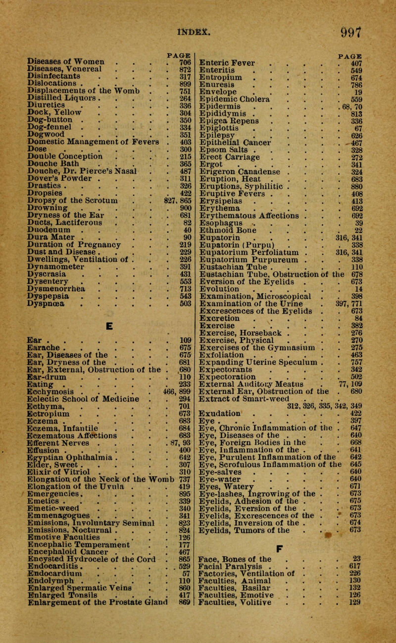 <fcL. PAGE Diseases of Women .... 706 Diseases, Venereal .... 872 Disinfectants 317 Dislocations 899 Displacements of the Womb . . 751 Distilled Liquors. . . . . 264 Diuretics 336 Dock, Yellow 304 Dog-button 350 Dog-fennel 334 Dogwood 351 Domestic Management of Fevers . 403 Dose 300 Double Conception . . . - . 215 Douche Bath 365 Douche, Dr. Pierce's Nasal . . 487 Dover's Powder 311 Drastics 326 Dropsies 422 Dropsy of the Scrotum . . 827, 865 Drowning 900 Dryness of the Ear . . . . 681 Ducts, Lactiferous .... 82 Duodenum 40 Dura Mater 90 Duration of Pregnancy . . .219 Dust and Disease 229 Dwellings, Ventilation of . . . 226 Dynamometer 391 Dyscrasia 431 Dysentery 553 Dysmenorrhea 713 Dyspepsia . . ... . .543 Dyspnoea 503 E Ear 109 Earache 675 Ear, Diseases of the .... 675 Ear, Dryness of the .... 681 Ear, External, Obstruction of the . ,680 Ear-drum 110 Eating 233 Ecchymosis 466,899 Eclectic School of Medicine . . 294 Ecthyma, 701 Ectropium 673 Eczema 683 Eczema, Infantile .... 684 Eczematous Affections . . . 683 Efferent Nerves 87, 93 Effusion 400 Egyptian Ophthalmia .... 642 Elder, Sweet 307 Elixir of Vitriol 310 Elongation of the Neck of the Womb 737 Elongation of the Uvula . . .419 Emergencies 895 Emetics 339 Emetic-weed . . . . . 340 Emmenagogues 341 Emissions, Involuntary Seminal . 823 Emissions, Nocturnal .... 824 Emotive Faculties . . . .126 Encephalic Temperament . . 177 Encephaloid Cancer .... 467 Encysted Hydrocele of the Cord . 865 Endocarditis. . . . . . . 529 Endocardium . . . . . 57 Endolymph 110 Enlarged Spermatic Veins . . 860 Enlarged Tonsils .... 417 Enlargement of the Prostate Gland 869 PAGK Enteric Fever 407 Enteritis 549 Entropium 674 Enuresis 786 Envelope 19 Epidemic Cholera .... 559 Epidermis 68, 70 Epididymis 813 EpigeaBepens 336 Epiglottis 67 Epilepsy 626 Epithelial Cancer .... 467 Epsom Salts 328 Erect Carriage 272 Ergot 341 Erigeron Canadense .... 324 Eruption, Heat 683 Eruptions, Syphilitic .... 880 Eruptive Fevers 408 Erysipelas 413 Erythema 692 Erythematous Affections ... 692 Esophagus • 39 Ethmoid Bone 22 Eupatorin 316,341 Eupatorin (Purpu) .... 338 Eupatorium Perfoliatum . . 316, 341 Eupatorium Purpureum . . . 338 Eustachian Tube 110 Eustachian Tube, Obstruction of the 678 Eversion of the Eyelids . . .673 Evolution 14 Examination, Microscopical . . 398 Examination of the Urine . 397, 771 Excrescences of the Eyelids . . 673 Excretion 84 Exercise 382 Exercise, Horseback . . . .276 Exercise, Physical .... 270 Exercises of the Gvmnasium . . 275 Exfoliation . . . . . .463 Expanding Uterine Speculum . . 757 Expectorants 342 Expectoration 502 External Auditouy Meatus . 77,109 External Ear, Obstruction of the . 680 Extract of Smart-weed 312, 326, 335, 342, 349 Exudation Eye Eye, Chronic Inflammation of the . Eye, Diseases of the .... Eye, Foreign Bodies in the Eve, Inflammation of the . Eye, Purulent Inflammation of the Eye, Scrofulous Inflammation of the Eye-salves .... Eye-water .... Eyes, Watery Eye-lashes, Ingrowing of the Eyelids, Adhesion of the . Eyelids, Eversion of the . Eyelids, Excrescences of the Eyelids, Inversion of the . Eyelids, Tumors of the Face, Bones of the Facial Paralysis . Factories, Ventilation of Faculties, Animal Faculties, Basilar Faculties, Emotive . . Faculties, Volitive 422 397 647 640 668 641 642 645 640 640 671 673 675 673 673 674 673 23 617 226 130 132 126 129