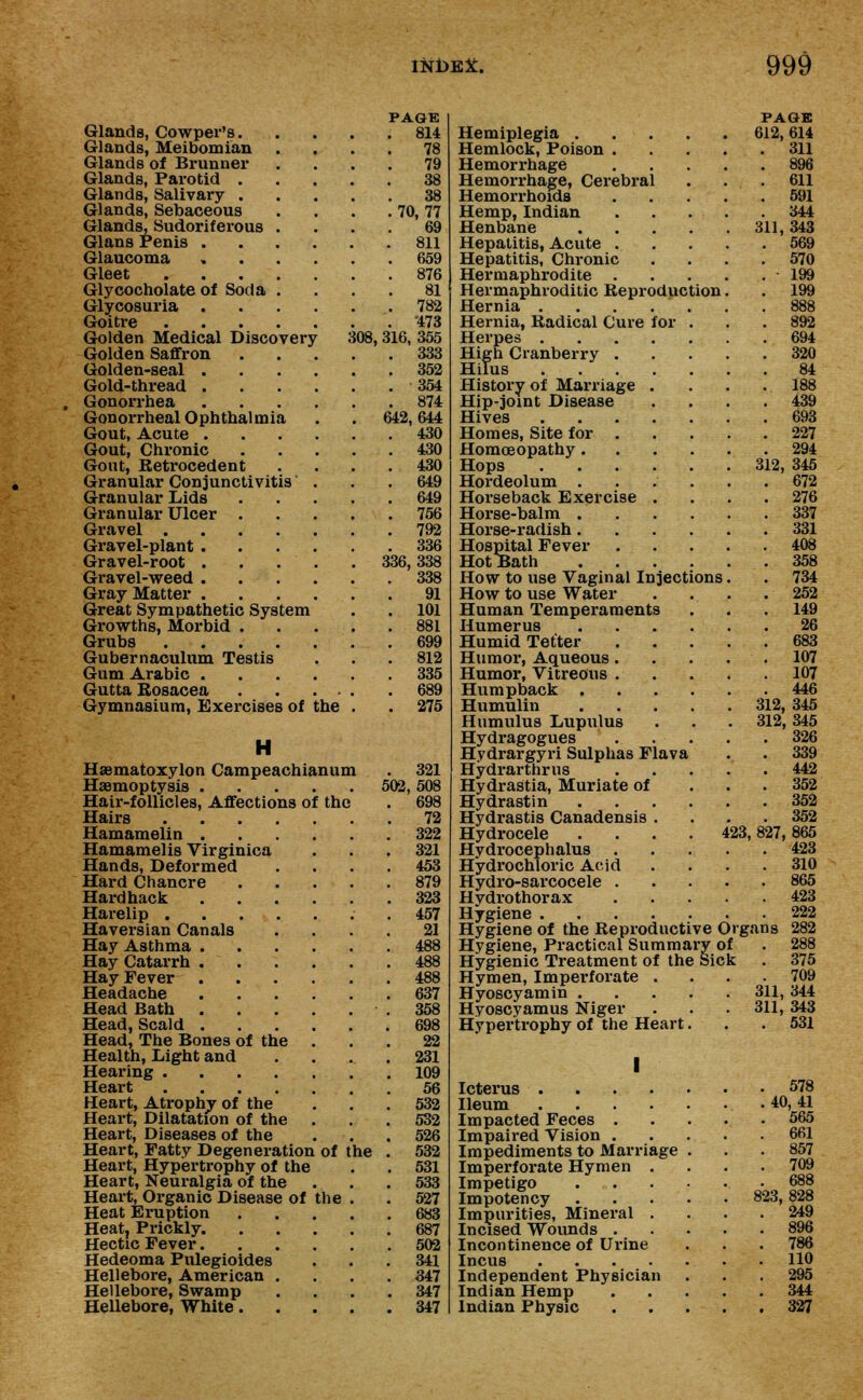 PAGE Glands, Cowper's 814 Glands, Meibomian .... 78 Glands of Brunner .... 79 Glands, Parotid 38 Glands, Salivary 38 Glands, Sebaceous . . . . 70,77 Glands, Sudoriferous .... 69 Glans Penis 811 Glaucoma 659 Gleet 876 Glycocholate of Soda .... 81 Glycosuria 782 Goitre 473 Golden Medical Discovery 308, 316, 355 Golden Saffron 333 Golden-seal 352 Gold-thread 354 Gonorrhea 874 Gonorrheal Ophthalmia . .642,644 Gout, Acute 430 Gout, Chronic 430 Gout, Retrocedent .... 430 Granular Conjunctivitis . . .649 Granular Lids 649 Granular Ulcer . . . . . 756 Gravel 792 Gravel-plant 336 Gravel-root . . . . . 336,338 Gravel-weed 338 Gray Matter 91 Great Sympathetic System . . 101 Growths, Morbid 881 Grubs 699 Gubernaculum Testis . . . 812 Gum Arabic 335 Gutta Rosacea 689 Gymnasium, Exercises of the . . 275 H Haematoxylon Campeachianum . 321 Haemoptysis 502, 508 Hair-follicles, Affections of the . 698 Hairs 72 Hamamelin 322 Hamamelis Virginica . . .321 Hands, Deformed .... 453 Hard Chancre 879 Hard hack 323 Harelip ..457 Haversian Canals .... 21 Hay Asthma 488 Hay Catarrh 488 Hay Fever 488 Headache 637 Head Bath .358 Head, Scald 698 Head, The Bones of the ... 22 Health, Light and .... 231 Hearing 109 Heart 56 Heart, Atrophy of the . . .532 Heart, Dilatation of the . . . 532 Heart, Diseases of the . . . 526 Heart, Patty Degeneration of the . 532 Heart, Hypertrophy of the . . 531 Heart, Neuralgia of the ... 533 Heart, Organic Disease of the . . 527 Heat Eruption 683 Heat, Prickly. 687 Hectic Fever 502 Hedeoma Pulegioides ... 341 Hellebore, American .... 347 Hellebore, Swamp .... 347 Hellebore, White 347 PAGE Hemiplegia 612,614 Hemlock, Poison 311 Hemorrhage 896 Hemorrhage, Cerebral . . .611 Hemorrhoids 591 Hemp, Indian 344 Henbane 311,343 Hepatitis, Acute 569 Hepatitis, Chronic .... 570 Hermaphrodite 199 Hermaphroditic Reproduction. . 199 Hernia . . . . ' . . .888 Hernia, Radical Cure for ... 892 Herpes 694 High Cranberry 320 Hilus 84 History of Marriage .... 188 Hip-joint Disease . . . .439 Hives 693 Homes, Site for 227 Homoeopathy 294 Hops 312, 345 Hordeolum ...... 672 Horseback Exercise . . . .276 Horse-balm 337 Horse-radish 331 Hospital Fever 408 HotBath 358 How to use Vaginal Injections. . 734 How to use Water .... 252 Human Temperaments . . .149 Humerus 26 Humid Tetter 683 Humor, Aqueous. . . . . 107 Humor, Vitreous 107 Humpback 446 Humulin 312, 345 Humulus Lupulus . . . 312, 345 Hydragogues 326 Hydrargyri Sulphas Flava . . 339 Hydrarthrus 442 Hydrastia, Muriate of 352 Hydrastin 352 Hydrastis Canadensis .... 352 Hydrocele .... 423,827,865 Hydrocephalus 423 Hydrochloric Acid .... 310 Hydro-sarcocele 865 Hvdrothorax 423 Hygiene 222 Hygiene of the Reproductive Organs 282 Hygiene, Practical Summary of . 288 Hygienic Treatment of the Sick . 375 Hymen, Imperforate .... 709 Hyoscyamin 311, 344 Hyoscyamus Niger . . .311, 343 Hypertrophy of the Heart. . .531 I Icterus 578 Ileum 40,41 Impacted Feces 565 Impaired Vision 661 Impediments to Marriage . . .857 Imperforate Hymen .... 709 Impetigo 688 Impotency .... 823, 828 Impurities, Mineral .... 249 Incised Wounds 896 Incontinence of Urine . . . 786 Incus HO Independent Physician . . .295 Indian Hemp 344 Indian Physic 327