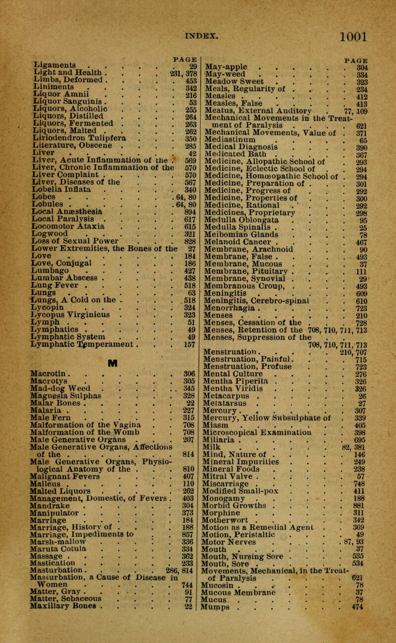 Ligaments Light and Health . Limbs, Deformed . Liniments Liquor Amnii Liquor Sanguinis . Liquors, Alcoholic Liquors, Distilled Liquors, Fermented Liquors, Malted . Liriodendron Tulipfer Literature, Obscene Liver . . . •, Liver, Acute Inflammation of the Liver, Chronic Inflammation of the Liver Complaint . Liver, Diseases of the Lobelia Inflata Lobes . . .' Lobules . . . . Local Anaesthesia Local Paralysis . Locomotor Ataxia Logwood .... Loss of Sexual Power Lower Extremities, the Bones Love Love, Conjugal Lumbago .... Lumbar Abscess . Lung Fever .... Lungs Lungs, A Cold on the . Lycopin .... Lycopus Virginicus . Lymph . . Lymphatics .... Lymphatic System Lymphatic Temperament . PAGE 29 231, 378 453 of the 342 216 53 255 264 263 262 350 285 42 569 570 570 567 340 64,80 64,80 894 617 615 321 828 27 184 186 427 438 518 63 518 324 323 51 49 49 157 M Macrotin 306 Macrotys . . . . . .305 Mad-dog Weed 345 Magnesia Sulphas . . . . 328 Malar Bones 22 Malaria 227 Male Fern 315 Malformation of the Vagina . . 708 Malformation of the Womb . . 708 Male Generative Organs ... 207 Male Generative Organs, Affections of the .814 Male Generative Organs, Physio- logical Anatomy of the . . . 810 Malignant Fevers .... 407 Malleus 110 Malted Liquors 262 Management, Domestic, of Fevers . 403 Mandrake 304 Manipulator 373 Marriage 184 Marriage, History of . . . .188 Marriage, Impediments to . . 857 Marsh-mallow ...'.. 336 Maruta Cotula 334 Massage 362 Mastication 233 Masturbation 286, 814 Masturbation, a Cause of Disease in Women 744 Matter, Gray 91 Matter, Sebaceous .... 77 Maxillary Bones 22 May-apple May-weed . . . Meadow Sweet Meals, Regularity of Measles . Measles, False Meatus, External Auditory Mechanical Movements in the ment of Paralysis . Mechanical Movements, Value Mediastinum Medical Diagnosis Medicated Bath . Medicine, Allopathic School of Medicine, Eclectic School of Medicine, Homoeopathic School Medicine, Preparation of Medicine, Progress of Medicine, Properties of Medicine, Rational Medicines, Proprietary Medulla Oblongata Medulla Spinalis . Meibomian Glands Melanoid Cancer . Membrane, Arachnoid Membrane, False . Membrane, Mucous . Membrane, Pituitary . Membrane, Synovial . Membranous Croup, . Meningitis Meningitis, Cerebro-spinal Menorrhagia . Menses .... Menses, Cessation of the Menses, Retention of the 708, Menses, Suppression of the 708, Menstruation. Menstruation, Painful. Menstruation, Profuse Mental Culture Mentha Piperita . Mentha Viridis Metacarpus .... Metatarsus . . . Mercury Mercury, Yellow Subsulphate Miasm Microscopical Examination Miliaria Milk Mind, Nature of . Mineral Impurities Mineral Foods Mitral Valve . Miscarriage .... Modified Small-pox Monogamy .... Morbid Growths . Morphine .... Motherwort .... Motion as a Remedial Agent Motion, Peristaltic Motor Nerves . ... Mouth Mouth, Nursing Sore . Mouth, Sore .... Movements, Mechanical, in the of Paralysis Mucosin . . / Mucous Membrane Mucus Mumps . PAGE . 304 . 334 . 323 . 234 . 412 . 413 77,109 Treat- of Of 621 371 65 390 367 293 294 294 301 292 300 292 298 95 25 78 467 90 493 37 111 29 493 609 610 723 210 728 710, 711, 713 710, 711, 713 210, 707 715 723 276 326 326 ol 27 307 339 405 398 695 82, 381 146 249 238 57 748 411 188 881 311 342 369 49 87, 93 37 535 534 Treat- 621 78 37 78 474