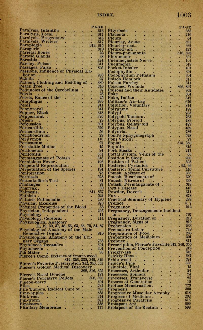 PAGE Paralysis, Infantile .... 616 Paralysis, Local 617 Paralysis, Progressive . . .615 Paralysis. Writers' . . . .617 Paraplegia 613,615 Paregoric 310 Parietal Bones ..... 22 Parotid Glands 38 Parotitis 474 Parsley, Poison 311 Passages, False . . . 805 Passions, Influence of Physical La- bor on 283 Patella 27 Patient, Clothing and Bedding of . 380 Peach Tree 346 Peduncles of the Cerebellum . . 97 Pelvis 25 Pelvis, Bones of the . . ... 25 Pemphigus 695 Penis, 811 Pennyroyal 341 Pepper, Black 348 Peppermint 326 Pepsin 79 Percussion .391 Pericarditis 529 Pericardium 56 Perichondrium 29 Perilymph 110 Periosteum 27 Peristaltic Motion .... 45 Peritoneum 84 Peritonitis 551 Permanganate of Potash . . . 318 Pernicious Fever 406 Perpetual Beproduction ... 11 Perpetuation of the Species . . 194 Perspiration 75 Pertussis 523 Pettenkoffer's Test .... 81 Phalanges 27 Pharynx 39 Phimosis 811,857 Phthisic 524 Phthisis Pulmonalis .... 496 Physical Exercise . . . .270 Physical Properties of the Blood . 53 Physician, Independent . . . 295 Physiology 11 Physiology, Cerebral . . . .114 Physiological Anatomy 11,19, 30, 37, 48, 56, 63, 68, 75, 84, 87 Physiological Anatomy of the Male Generative Organs .... 810 Physiological Anatomy of the Uri- nary Organs 768 Phytolacca Decandra .... 304 Phytolaccin 304 Pia Mater ...... 90 Pierce's Comp. Extract of Smart-weed 312, 326, 335, 342, 349 Pierce's Favorite Prescription 342,346,355 Pierce's Golden Medical Discovery 308, 316, 355 Pierce's Nasal Douche . . .487 Pierce's Purgative Pellets . 308,328 Pigeon-berry 304 Piles 591 Pile Tumors, Radical Cure of . . 595 Pine-apples 335 Pink-root 314 Pin-worm 581 Pipsissewa 338 Pituitary Membrane .... Ill Pityriasis .... Placenta Pleura Pleurisy, Acute . Pleurisy-root. Pleurodynia .... Pleuro-pneumonia Pleximeter .... Pneumogastric Nerve. Pneumonia .... Pocket Inhaler Podophyllin Podophyllum Peltatum Poison Hemlock . Poison Parsley Poisoned Wounds Poisons and their Antidotes Poke Poke, Indian.... Politzer's Air-bag Pollution, Voluntary . Polygamy .... Polypi Polypoid Tumors. Polypus, Fibroid . Polypus, Gelatinoid . Polypus, Nasal Polyuria Pond's Sphygmograph Pons Varolii . . . . Poplar Populin Pork Steaks .... Portal System, Veins of the Position in Sleep . Position of Patient Posterior Pyramids . Posterior Spinal Curvature Potash, Acetate of Potash, Bicarbonate of Potash, Nitrate of Potash, Permanganate of . Pott's Disease Powder, Dover's . Pox Practical Summary of Hygiene Preface . Pregnancy Pregnancy, Derangements Incident to . * . . . Pregnancy, Duration of Pregnancy, Signs of . Prehension .... Premature Labor Preparation of Food . Preparation of Medicines . Prepuce Prescription,Pierce's Favorite Prevention of Conception . Prickly-ash .... Prickly Heat .... Pride-weed .... Prince's Pine Principle, Vital . Processes, Articular . Processes, Spinous Processes, Transverse Process of Generation Profuse Menstruation. Prognosis .... Progressive Muscular Atrophy Progress of Medicine . Progressive Paralysis Prolapsus Ani Prolapsus of the Rectum 342, PAGE 685 216 64 521 3S2 427 518, 522 391 101 518 491 304 304 311 311 896, 897 902 304 347 679 814 188 763 763 489 489 489 782 528 97 315, 350 315 247 60 280 393 95,96 446 338 309 338 318 446 311 878 288 5,7 212 767 219 219 233 748 236 301 811 346,355 212 349 687 324 338 15 24 24 24 15 723 390 618 292 615 599 599