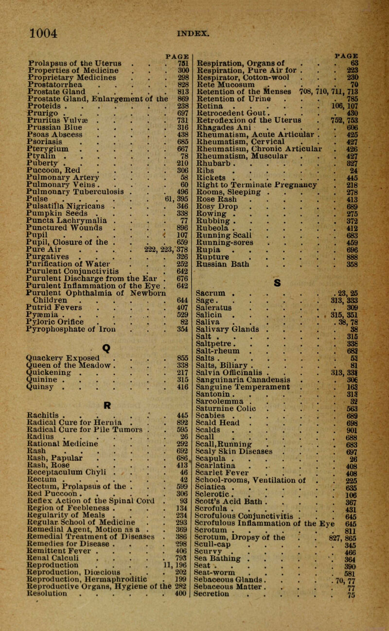 Prolapsus of the Uterus Properties of Medicine Proprietary Medicines Prostatorrhea Prostate Gland Prostate Gland, Enlargement of the Proteids . Prurigo . Pruritus Vulvas . Prussian Blue Psoas Abscess Psoriasis Pterygium Ptyahn . Puberty . Puccoon, Red Pulmonary Artery Pulmonary Veins. Pulmonary Tuberculosis Pulse Pulsatilla Nigricans Pumpkin Seeds . Puncta Lachrymalia Punctured Wounds Pupil . . . . Pupil, Closure of the Pure Air Purgatives . Purification of Water Purulent Conjunctivitis Purulent Discharge from the Ear Purulent Inflammation of the Eye Purulent Ophthalmia of Newborn Children Putrid Fevers Pyaemia .... Pyloric Orifice Pyrophosphate of Iron Quackery Exposed Queen of the Meadow Quickening . Quinine . Quinsy . PAGE 751 300 298 828 813 869 238 697 731 316 438 685 667 78 210 306 58 60 496 61, 395 346 338 77 107 659 222, 223,-378 326 252 642 676 642 644 407 529 82 354 855 338 217 315 416 Rachitis ......'. 445 Radical Cure for Hernia . . . 892 Radical Cure for Pile Tumors . . 595 Radius 26 Rational Medicine .... 292 Rash 692 Rash, Papular 686 Rash, Rose 413 Receptaculum Chyli .... 46 Rectum 42 Rectum, Prolapsus of the . . . 599 Red Puccoon 306 Reflex Action of the Spinal Cord . 93 Region of Feebleness . . . .134 Regularity of Meals .... 234 Regular School of Medicine . . 293 Remedial Agent, Motion as a . . 369 Remedial Treatment of Diseases . 386 Remedies for Disease . . . .298 Remittent Fever 406 Renal Calculi 793 Reproduction . . . . 11, 196 Reproduction, Dioecious ... 202 Reproduction, Hermaphroditic . 199 Reproductive Organs, Hygiene of the 282 Resolution 400 PAGE Respiration, Organs of ... 63 Respiration, Pure Air for . . .223 Respirator, Cotton-wool . . . 230 Rete Mucosum 70 Retention of the Menses 708, 710, 711, 713 Retention of Urine .... 785 Retina 106,107 Retrocedent Gout 430 Retroflexion of the Uterus . 752, 753 Rhagades Ani 606 Rheumatism, Acute Articular . . 425 Rheumatism, Cervical . . . 427 Rheumatism, Chronic Articular . 426 Rheumatism, Muscular . . .427 Rhubarb 327 Ribs 24 Rickets 445 Right to Terminate Pregnancy . 218 Rooms, Sleeping 278 Rose Rash 413 Rosy Drop 689 Rowing 275 Rubbing 372 Rubeola 412 Running Scall . . . . . 683 Running-sores . . . . . 459 Rupia 696 Rupture 888 Russian Bath 358 S Sacrum 23, 25 Sage 313, 333 Saleratus ...... 309 Salicin 315, 351 Saliva 38, 78 Salivary Glands 38 Salt 315 Saltpetre 338 Salt-rheum 683 Salts 53 Salts, Biliary 81 Salvia Officinalis .... 313, 33| Sanguinaria Canadensis ... 306 Sanguine Temperament ... 163 Santonin 313 Sarcolemma 32 Saturnine Colic 563 Scabies 689 Scald Head 698 Scalds 901 Scall 688 Scall,Running . . . • . .683 Scaly Skin Diseases .... 697 Scapula 26 Scarlatina 408 Scarlet Fever 408 School-rooms, Ventilation of . .225 Sciatica 635 Sclerotic 106 Scott's Acid Bath 367 Scrofula 431 Scrofulous Conjunctivitis ... 645 Scrofulous Inflammation of the Eye 645 Scrotum 811 Scrotum, Dropsy of the . . 827,865 Scull-cap 345 Scurvy 466 Sea Bathing . 364 Seat 390 Seat-worm 581 Sebaceous Glands 70, 77 Sebaceous Matter 77 Secretion 75