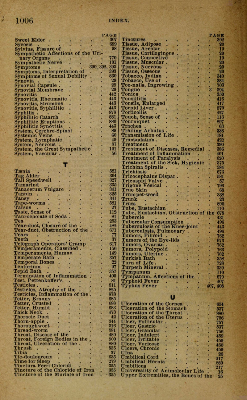 Sweet Elder .... Sycosis Sylvius, Fissure of Sympathetic Affections of the nary Organs . . . Sympathetic Nerve Symptoms . Symptoms, Interpretation of Symptoms of Sexual Debility Synovia . Synovial Capsule . Synovial Membrane Synovitis Synovitis, Rheumatic Synovitis, Strumous Synovitis, Syphilitic Syphilis . Syphilitic Catarrh Syphilitic Eruptions Syphilitic Synovitis System, Cerebro-Spinal Systemic Veins . System, Lymphatic System, Nervous . System, the Great Sympathetic System, Vascular . PAGE 307 69!) Uri 770 101 390, 392, 393 393 830 29 29 29 442 443 443 443 878 881 443 89 60 49 87 101 56 Taenia 581 Tag Alder 304 Tall Speedwell 327 Tamarind 335 Tanacetum Vulgare .... 341 Tannin 325 Tansy . . v. . . .341 Tape-worms 581 Tarsus 27 Taste, Sense of 112 Taurocholate of Soda Tea Tear-duct, Closure of the . Tear-duct, Obstruction of the . Tears Teeth Telegraph Operators' Cramp . Temperaments, Classified. Temperaments, Human 81 253 482 671 77 37 617 156 149 Temperate Bath 357 Temporal Bones ..... 22 Tentorium 97 Tepid Bath ...... 357 Termination of Inflammation . . 400 Test. Pettenkoffer's .... 81 Testicles 811 Testicles, Atrophy of the . . . 825 Testicles, Inflammation of the . . 878 Tetter, Branny 685 Tetter, Crusted 688 Tetter, Humid 683 Thick Neck 473 Thoracic Duct 42 Thorn-apple 344 Thoroughwort 316 Thread-worm 581 Throat, Disease of the ... 480 Throat, Foreign Bodies in the . . 900 Throat, Ulceration of the . 880 Thrush 535 Tibia 27 Tic-douloureux 635 Time for Sleep 279 Tinctura Ferri Chloridi . . . 3.55 Tincture of the Chloride of Iron . 355 Tincture of the Muriate of Iron . • 355 PAGE Tinctures 302 Tissue, Adipose 20 Tissue, Areolar . . . . . 19 Tissue, Cartilaginpus ... . . 20 Tissue, Connective .... 19 Tissue, Muscular 20 Tissue, Nervous 20 Tissue, Osseous 20 Tobacco, Indian 340 Tobacco, Use of . . . ... 384 Toe-nails, Ingrowing .... 703 Tongue 3 394 Tonics 350 Tonsillitis 416 Tonsils, Enlarged .... 417 Torpid Liver 570 Torticollis 427 Touch, Sense of . . . . 113 Tourniquet 897 Trachea 63 Trailing Arbutus . . . . . 336 Transmission of Life .... 181 Transudation 422 Treatment 390 Treatment of Diseases, Remedial . 386 Treatment of Inflammation . . 401 Treatment of Paralysis . . . 620 Treatment of the Sick, Hygienic . 375 Trichina Spiralis 584 Trichiasis 673 Tricocephalus Dispar.... 581 Tricuspid Valve 57 Trigone Vesical 796 True Skin 68 Trumpet-weed 338 Trunk 23 Truss 890 Tube, Eustachian .... 110 Tube, Eustachian, Obstruction of the 678 Tubercle . . . . . .431 Tubercular Consumption ... 496 Tuberculosis of the Knee-joint . 443 Tuberculosis, Pulmonarv . . . 496 Tumors, Fibroid . . * . . . 762 Tumors of, the Eye-lids . . .673 Tumors, Ovarian 762 Tumors, Polypoid .... 763 Tumors, Uterine 762 Turkish Bath 358 Turn of Life. . . . . .728 Turpeth Mineral 339 Tympanum HO Tympanum, Affections of the . . 679 Typhoid Fever 407 Typhus Fever .... 407,408 u Ulceration of the Cornea Ulceration of the Stomach Ulceration of the Throat Ulceration of the Uterus Ulcer, Follicular Ulcer, Gastric Ulcer, Granular Ulcer, Indolent Ulcer, Irritable Ulcer, Varicose Ulcers, Chronic Ulna Umbilical Cord Umbilical Hernia Umbilicus Universality of Animalcular Life Upper Extremities, the Bones of the 654 537 880 756 757 537 756 459 459 460 459 26 217 889 217 16 25
