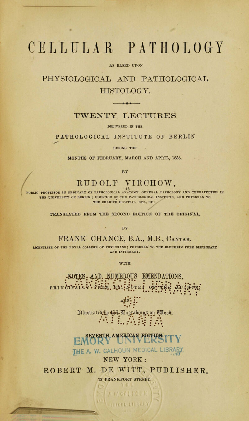 CELLULAR PATHOLOGY AS BASED UPON PHYSIOLOGICAL AND PATHOLOGICAL HISTOLOGY. / TWENTY LECTURES DELIVERED IN THE PATHOLOGICAL INSTITUTE OF BERLIN DURING THK MONTHS OP FEBKUARY, MARCH AND APRIL, 1S56. BY RUDOLF VIRCHOW, PUBLIC PROFESSOR IN ORDINARY OF PATHOLOGICAL ANATOMY, GENERAL PATHOLOGY AND THERAPEUTICS IN THE UNIVERSITY OF BERLIN ; DIRECTOR OF THE PATHOLOGICAL INSTITUTE, AND PHYSICIAN TO THE CHARITE HOSPITAL, ETC., ETC. TRANSLATED FROM THE SECOND EDITION OF THE ORIGINAL, BY FRANK CHANCE, B.A., M.B., Cantab. LICENTIATE OF THE ROYAL COLLEGE OF PHYSICIANS ; PHYSICIAN TO THE BLENHEIM FREE DISPENSARY AND INFIRMARY. 3IIufitraijeir.ts•l^HEncrraHnas on 3Stoo&. eaP^a^caVTOity XHEA. W. CALHOUN MEDICAL LIBRA^f. NEW YOEK : ROBERT M. DE WITT, PUBLISHER. 18 FRANKFORT STREET.