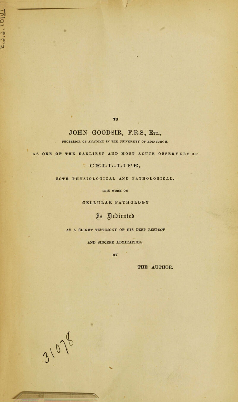 10 JOHN GOODSIR, F.R.S., Etc., PROFESSOR OF ANATOMY IN THE UNIVERSITY OF EDINBURGH, AS ONE OF THE EARLIEST AND MOST ACUTE OBSERVERS OK CELL-LIFE, BOTH PHYSIOLOGICAL AND PATHOLOGICAL, THIS WORK ON CELLULAR PATHOLOGY |s JUbicateb AS A SLIGHT TESTIMONY OF HIS DEEP RESPECT AND SINCERE ADMIRATION, BY THE AUTHOR. V $