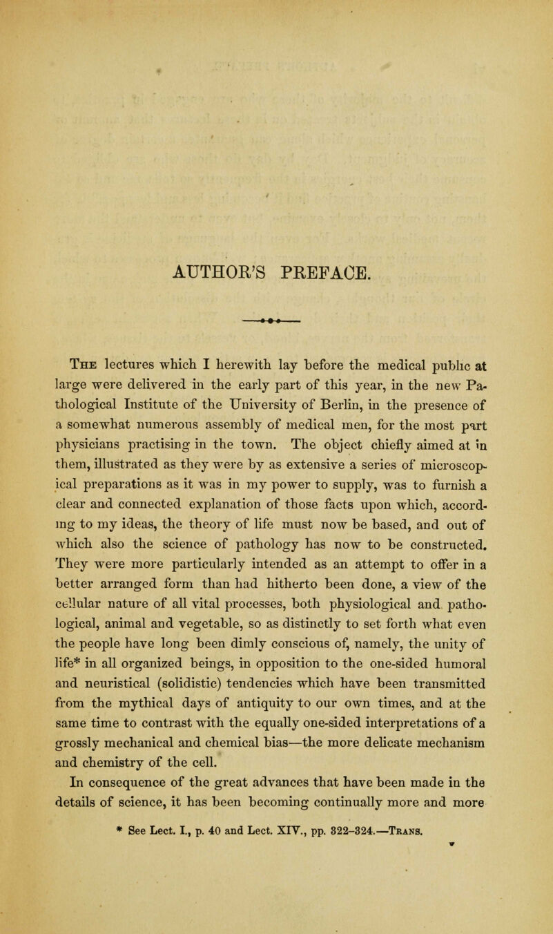 The lectures which I herewith lay before the medical public at large were delivered in the early part of this year, in the new Pa- thological Institute of the University of Berlin, in the presence of a somewhat numerous assembly of medical men, for the most part physicians practising in the town. The object chiefly aimed at in them, illustrated as they were by as extensive a series of microscop- ical preparations as it was in my power to supply, was to furnish a clear and connected explanation of those facts upon which, accord- ing to my ideas, the theory of life must now be based, and out of which also the science of pathology has now to be constructed. They were more particularly intended as an attempt to offer in a better arranged form than had hitherto been done, a view of the cellular nature of all vital processes, both physiological and patho- logical, animal and vegetable, so as distinctly to set forth what even the people have long been dimly conscious of, namely, the unity of life* in all organized beings, in opposition to the one-sided humoral and neuristical (solidistic) tendencies which have been transmitted from the mythical days of antiquity to our own times, and at the same time to contrast with the equally one-sided interpretations of a grossly mechanical and chemical bias—the more delicate mechanism and chemistry of the cell. In consequence of the great advances that have been made in the details of science, it has been becoming continually more and more * See Lect. I., p. 40 and Lect. XIV., pp. 322-324.—Trans.