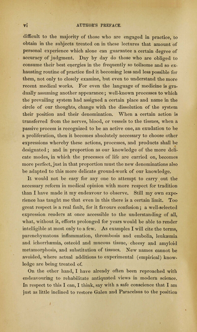 difficult to the majority of those who are engaged in practice, to obtain in the subjects treated on in these lectures that amount of personal experience which alone can guarantee a certain degree of accuracy of judgment. Day by day do those who are obliged to consume their best energies in the frequently so toilsome and so ex- hausting routine of practice find it becoming less and less possible for them, not only to closely examine, but even to understand the more recent medical works. For even the language of medicine is gra- dually assuming another appearance; well-known processes to which the prevailing system had assigned a certain place and name in the circle of our thoughts, change with the dissolution of the system their position and their denomination. When a certain action is transferred from the nerves, blood, or vessels to the tissues, when a passive process is recognized to be an active one, an exudation to be a proliferation, then it becomes absolutely necessary to choose other expressions whereby these actions, processes, and products shall be designated; and in proportion as our knowledge of the more deli- cate modes, in which the processes of life are carried on, becomes more perfect, just in that proportion must the new denominations also be adapted to this more delicate ground-work of our knowledge. It would not be easy for any one to attempt to carry out the necessary reform in medical opinion with more respect for tradition than I have made it my endeavour to observe. Still my own expe- rience has taught me that even in this there is a certain limit. Too great respect is a real fault, for it favours confusion; a well-selected expression renders at once accessible to the understanding of all, what, without it, efforts prolonged for years would be able to render intelligible at most only to a few. As examples I will cite the terms, parenchymatous inflammation, thrombosis and embolia, leukaemia and ichorrhaemia, osteoid and mucous tissue, cheesy and amyloid metamorphosis, and substitution of tissues. New names cannot be avoided, where actual additions to experimental (empirical) know- ledge are being treated of. On the other hand, I have already often been reproached with endeavouring to rehabilitate antiquated views in modern science. In respect to this I can, I think, say with a safe conscience that I am just as little inclined to restore Galen and Paracelsus to the position