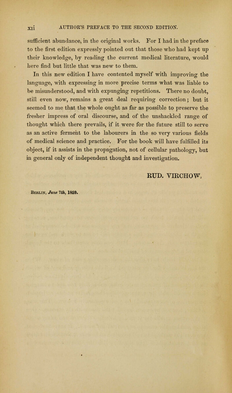 sufficient abundance, in the original works. For I had in the preface to the first edition expressly pointed out that those who had kept up their knowledge, by reading the current medical literature, would here find but little that was new to them. In this new edition I have contented myself with improving the language, with expressing in more precise terms what was liable to be misunderstood, and with expunging repetitions. There no doubt, still even now, remains a great deal requiring correction; but it seemed to me that the whole ought as far as possible to preserve the fresher impress of oral discourse, and of the unshackled range of thought which there prevails, if it were for the future still to serve as an active ferment to the labourers in the so very various fields of medical science and practice. For the book will have fulfilled its object, if it assists in the propagation, not of cellular pathology, but in general only of independent thought and investigation. RUD. VIRCHOW. Berlin, June. 7th, 1859.